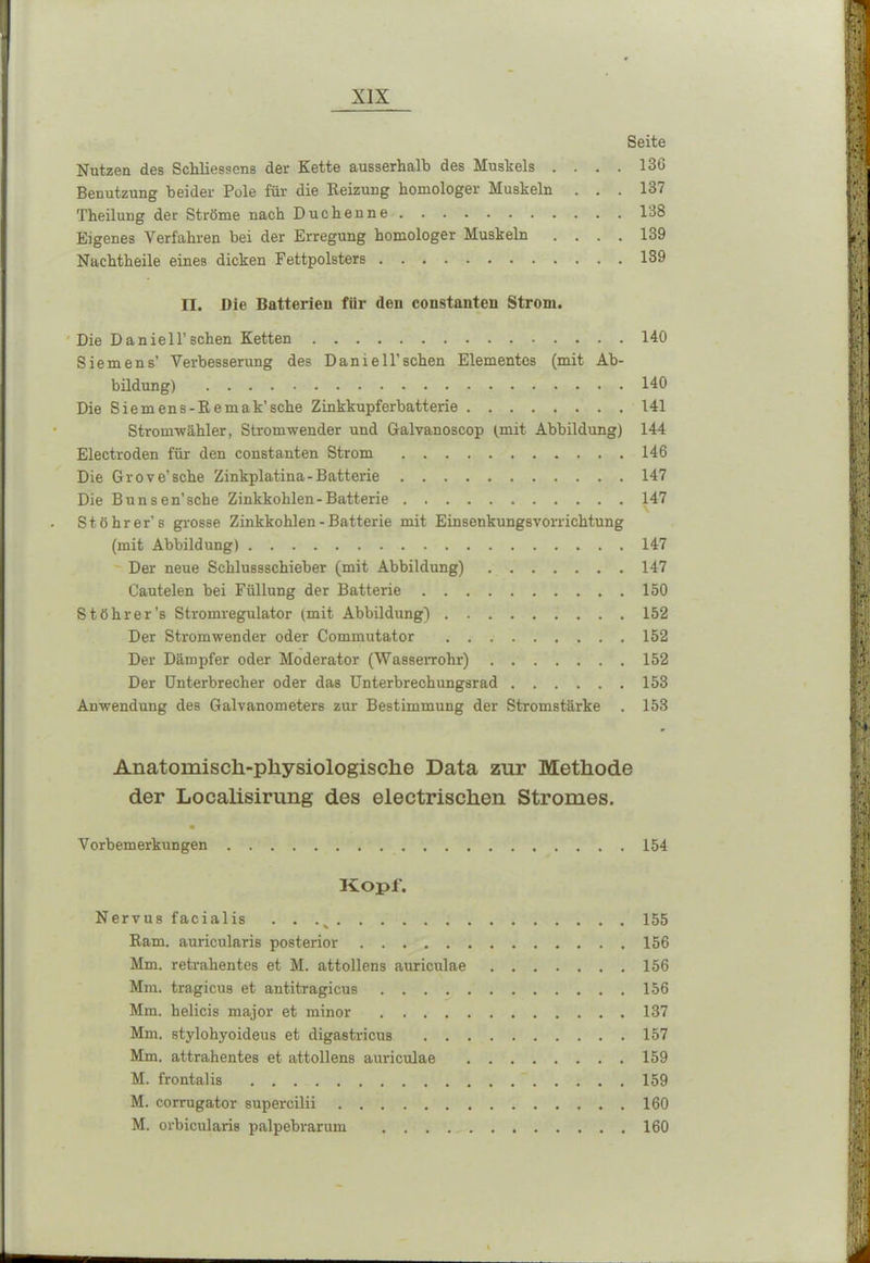 Seite Nutzen des Schliesscns der Kette ausserhalb des Muskels .... 136 Benutzung beider Pole für die Reizung homologer Muskeln ... 137 Theilung der Ströme nach Duchenne 138 Eigenes Verfahren bei der Erregung homologer Muskeln .... 139 Nachtheile eines dicken Fettpolsters 139 II. Die Batterien fiir (len coustanteu Strom. Die Daniell’sehen Ketten 140 Siemens’ Verbesserung des Danieil’sehen Elementes (mit Ab- bildung) 140 Die Siemens-Remak’sche Zinkkupferbatterie 141 Stromzähler, Stromwender und Galvanoscop (.mit Abbildung) 144 Electroden für den constanten Strom 146 Die Grove’sche Zinkplatina - Batterie 147 Die Bunsen’sche Zinkkohlen-Batterie 147 St öhr er’s grosse Zinkkohlen - Batterie mit EinsenkungsVorrichtung (mit Abbildung) 147 Der neue Schlussschieber (mit Abbildung) 147 Cautelen bei Füllung der Batterie 150 Stöhrer’s Stromregulator (mit Abbildung) 152 Der Stromwender oder Commutator 152 Der Dämpfer oder Moderator (Wasserrohr) 152 Der Unterbrecher oder das Unterbrechungsrad 153 Anwendung des Galvanometers zur Bestimmung der Stromstärke . 153 Anatomisch-physiologische Data zur Methode der Localisirung des electrischen Stromes. Vorbemerkungen 154 Kopf. Nervus facialis . . ,v 155 Ram. auricularis posterior .156 Mm. retrahentes et M. attollens auriculae 156 Mm. tragicus et antitragicus 156 Mm. helicis major et minor 137 Mm. stylohyoideus et digastricus 157 Mm. attrahentes et attollens auriculae 159 M. frontal is 159 M. corrugator supercilii 160 M. orbicularis palpebrarum 160