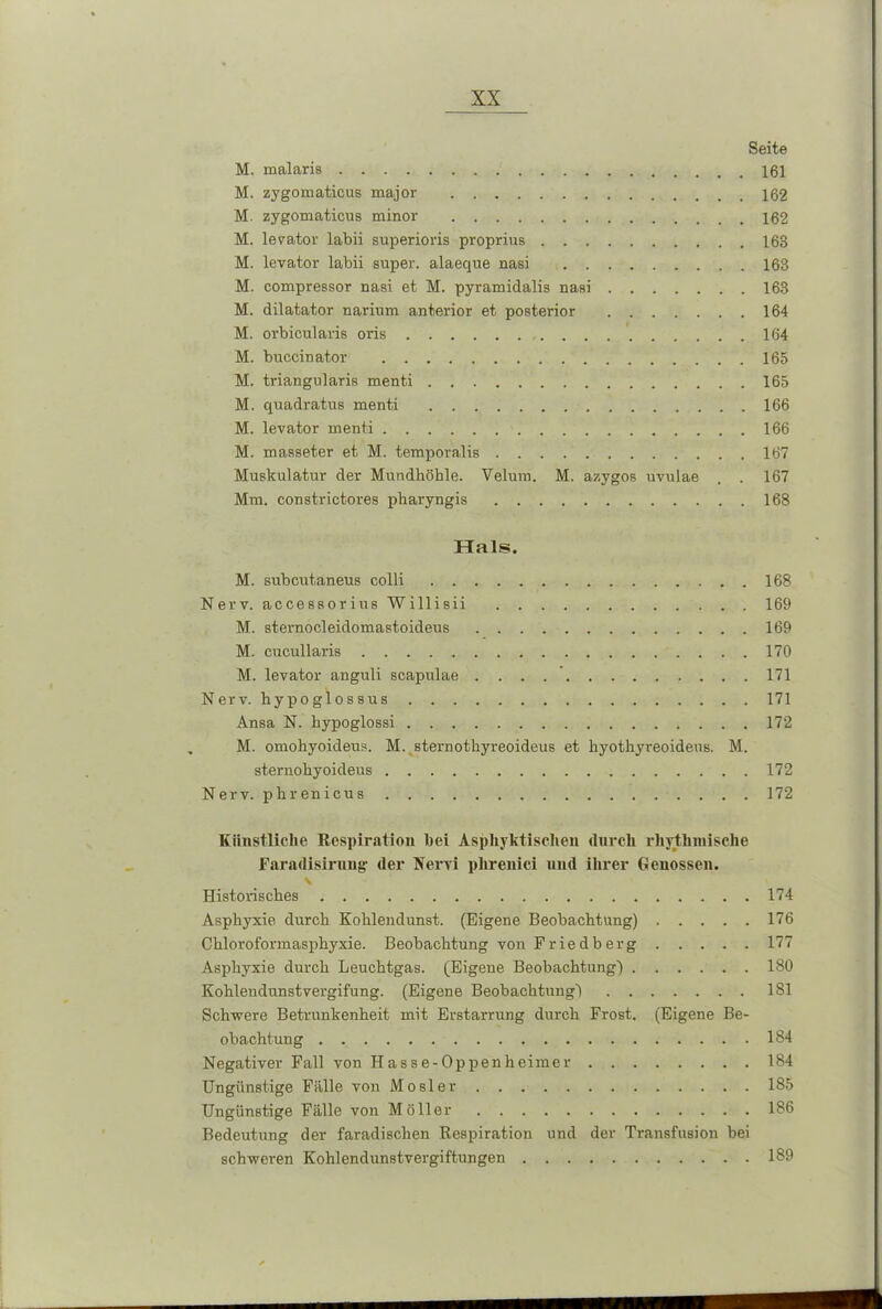Seite M. malaris 161 M. zygomaticus major 162 M. zygomaticus minor 162 M. levator labii superioris proprius 168 M. levator labii super, alaeque nasi 163 M. compressor nasi et M. pyramidalis nasi 168 M. dilatator narium anterior et posterior 164 M. orbicularis oi'is 164 M. buccinator 165 M. triangularis menti 165 M. quadratus menti . 166 M. levator menti 166 M. masseter et M. temporalis 167 Muskulatur der Mundhöhle. Velum. M. azygos uvulae . . 167 Mm. constrictores pharyngis 168 Hals. M. subcutaneus colli 168 Nerv, accessorius Willisii 169 M. sternocleidomastoideus 169 M. cucullaris 170 M. levator anguli scapulae . . . 171 Nerv, hypoglossus 171 Ansa N. hypoglossi 172 M. omohyoideus. M. sternothyreoideus et hyothyreoideus. M. sternohyoideus , 172 Nerv, phrenicus 172 Künstliche Respiration bei Asphyktischen durch rhythmische Faradisirnng der Nervi phrenici nud ihrer Genossen. \ Historisches 174 Asphyxie durch Kohlendunst. (Eigene Beobachtung) 176 Chloroformasphyxie. Beobachtung von Priedberg 177 Asphyxie durch Leuchtgas. (Eigene Beobachtung) 180 Kohlendunstvergifung. (Eigene Beobachtung) 181 Schwere Betrunkenheit mit Erstarrung durch Frost. (Eigene Be- obachtung . 184 Negativer Fall von Hasse-Oppenheimer 184 Ungünstige Fälle von Mosler 185 Ungünstige Fälle von Möller 186 Bedeutung der faradischen Respiration und der Transfusion bei schweren Kohlendunstvergiftungen 189