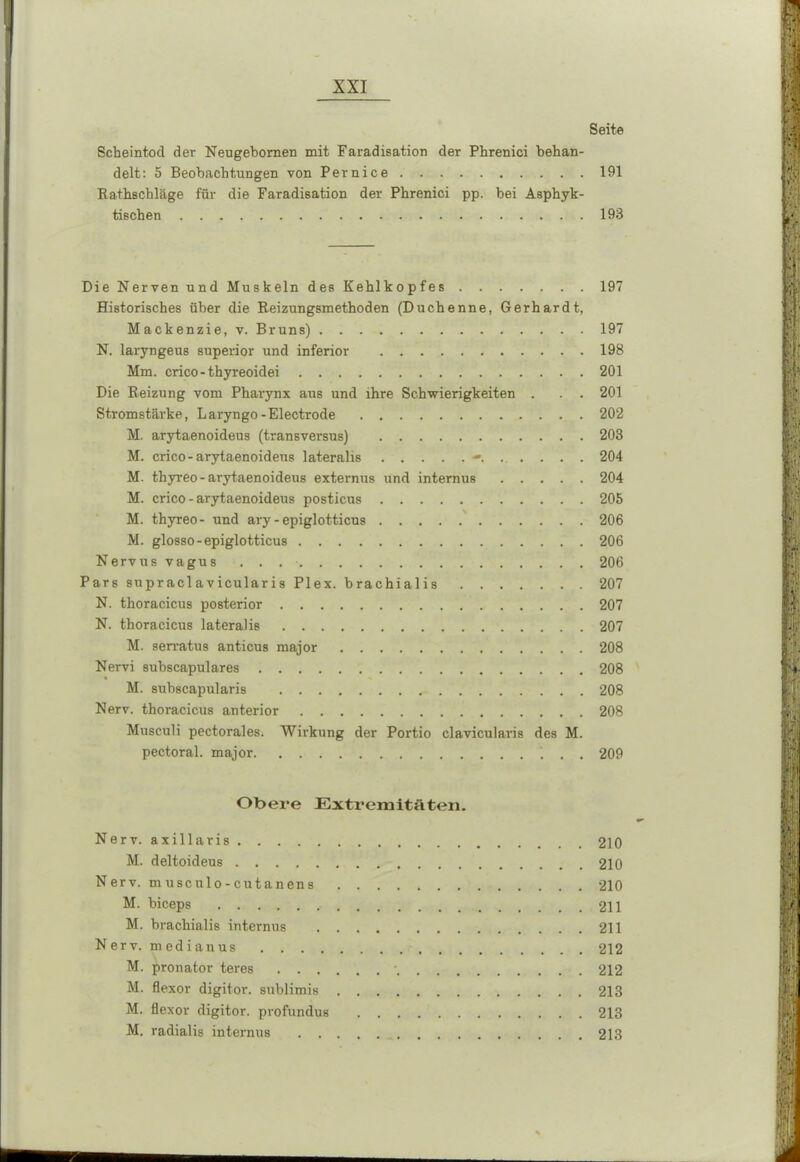 Seite Scheintod der Neugebornen mit Faradisation der Phrenici behan- delt: 5 Beobachtungen von Pernice 191 Rathschläge für die Faradisation der Phrenici pp. bei Asphyk- tischen 193 Die Nerven und Muskeln des Kehlkopfes 197 Historisches über die Reizungsmethoden (Duchenne, Gerhardt, Mackenzie, v. Bruns) 197 N. laryngeus superior und inferior 198 Mm. crico-thyreoidei 201 Die Reizung vom Pharynx aus und ihre Schwierigkeiten . . . 201 Stromstärke, Laryngo-Electrode 202 M. arytaenoideus (transversus) 203 M. crico-arytaenoideus lateralis 204 M. thyreo-arytaenoideus externus und internus 204 M. crico - arytaenoideus posticus 205 M. thyreo- und ary-epiglotticus 206 M. glosso-epiglotticus 206 Nervus vagus . . 206 Pars supraclavicularis Plex. brachialis 207 N. thoracicus posterior 207 N. thoracicus lateralis 207 M. serratus anticus major 208 Nervi subscapulares 208 M. subscapularis 208 Nerv, thoracicus anterior 208 Musculi pectorales. Wirkung der Portio clavicularis des M. pectoral. major . . 209 Obere Extremitäten. Nerv, axillaris 210 M. deltoideus 210 N er v. m usculo - cutanens 210 M. biceps 211 M. brachialis internus 211 Nerv, m edianus 212 M. jbronator teres • 212 M. flexor digitor. sublimis 213 M. flexor digitor. profundus 213 M, radialis internus 213