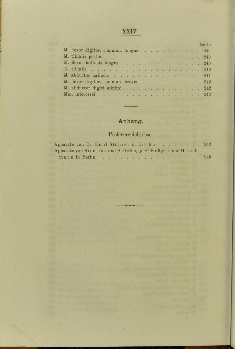 Seite M. flexor digitor. cornmun. longua 240 M. tibialis postic 240 M. flexor hallucis longus 240 N. tibialis 240 M. abductor hallucis 241 M. flexor digitor. comruun. brevis 242 M. abductor digiti minimi 242 Mm. interossei 242 Anhang. Preisverzeichnisse. Apparate von Dr. Emil StöIrrer in Dresden 243 Apparate von Siemens undHalske, jetzt Krüger undHirsch- mann in Berlin 245