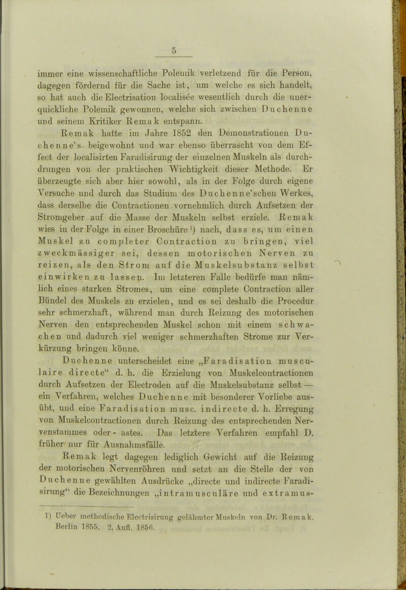 immer eine wissenschaftliche Polemik verletzend für die Person, dagegen fördernd für die Sache ist, um welche es sich handelt, so hat auch die Electrisation localisee wesentlich durch die uner- quickliche Polemik gewonnen, welche sich zwischen Duchenne und seinem Kritiker Kenia k entspann. Remak hatte im Jahre 1852 den Demonstrationen Dli- ehen ne’s beigewohnt und war ebenso überrascht von dem Ef- fect der localisirten Faradisirung der einzelnen Muskeln als durch- drungen von der praktischen Wichtigkeit dieser Methode. Er überzeugte sich aber hier sowohl, als in der Folge durch eigene Versuche und durch das Studium des Duchenne’sehen Werkes, dass derselbe die Contractionen vornehmlich durch Aufsetzen der Stromgeber auf die Masse der Muskeln selbst erziele. Remak wies in der Folge in einer Broschüre') nach, dass es, um einen Muskel zu completer Contraction zu bringen, viel zweckmässiger sei, dessen motorischen Nerven zu reizen, als den Strom auf die Muskelsubstanz selbst ein wirken zu lassep. Im letzteren Falle bedürfe man näm- lich eines starken Stromes, um eine complete Contraction aller Bündel des Muskels zu erzielen, und es sei deshalb die Procedur sehr schmerzhaft, während man durch Reizung des motorischen Nerven den entsprechenden Muskel schon mit einem schwa- chen und dadurch viel weniger schmerzhaften Strome zur Ver- kürzung bringen könne. Duchenne unterscheidet eine „Faradisation miiscu- laire directe“ d. h. die Erzielung von Muskelcoutractionen durch Aufsetzen der Electroden auf die Muskelsubstanz selbst — ein Verfahren, welches Duchenne mit besonderer Vorliebe aus- übt, und eine Faradisation musc. in di recte d. h. Erregung von Muskelcoutractionen durch Reizung des entsprechenden Ner- venstammes oder- astes. Das letztere Verfahren empfahl 1). früher nur für Ausnahmsfälle. Remak legt dagegen lediglich Gewicht auf die Reizung der motorischen Nervenröhren und setzt an die Stelle der von Duchenne gewählten Ausdrücke „directe und indirecte Faradi- sirung“ die Bezeichnungen „i ntram usculäre und extramus- 1) Ueber methodische Electrieirung gelähmter Muskeln von Dr. Remak. Berlin 1855. 2. Aufl. 1856.