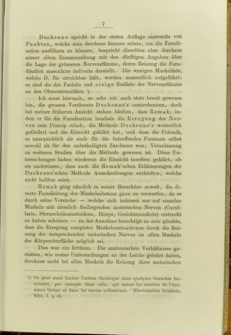 Duchenne spricht in der ersten Auflage einerseits von Punkten, welche man durchaus kennen müsse, um die Faradi- sation ausführen zu können, bespricht dieselben aber durchaus ausser allem Zusammenhang mit den dürftigen Angaben über die Lage der grösseren Nervenstämme, deren Reizung die Fara- disation musculaire indirecte darstellt. Die wenigen Muskeläste, welche D. für erreichbar hält, werden namentlich aufgeführt: es sind die des Facialis und einige Endäste der Nervenstämme an den Oberextremitäten ‘). Ich muss hiernach, so sehr ich auch stets bereit gewesen bin, die grossen Verdienste Duchenne’s anzuerkennen, doch bei meiner früheren Ansicht stehen bleiben, dass R e m a k, in- dem er für die Faradisation localisee die Erregung der Ner- ven zum Princip erhob, die Methode Duchenne’s wesentlich gefördert und die Einsicht geklärt hat, und dass die Polemik, so unerquicklich sie auch für die betreffenden Personen selbst sowohl als für den unbetkeiligten Zuschauer war, Veranlassung zu weiteren Studien über die Methode gewesen ist. Diese Un- tersuchungen haben wiederum die Einsicht insofern geklärt, als sie nachwiesen, dass auch die Remak’sehen Erläuterungen der Duchenne’sehen Methode Ausschreitungen enthielten, welche nicht haltbar seien. Remak ging nämlich in seiner Broschüre soweit, die di- recte Faradisirung der Muskelsubstanz ganz zu verwerfen, da er durch seine Versuche — welche sich indessen nur auf einzelne Muskeln mit ziemlich freiliegenden motorischen Nerven (Cucul- laris, Sternocleidomastoideus, Biceps, Gesichtsmuskeln) erstreckt zu haben scheinen — zu der Annahme berechtigt zu sein glaubte, dass die Erregung completer Muskelcontractionen durch die Rei- zung der entsprechenden motorischen Nerven an allen Muskeln der Körperoberfläche möglich sei. Dies war ein Irrthum. Die anatomischen Verhältnisse ge- statten, wie meine Untersuchungen an der Leiche gelehrt haben, durchaus nicht bei allen Muskeln die Reizung ihrer motorischen 1) On peut aussi limiter l’action electrique clans quelques branches ter- minales, par exemple clans celle, qui anime les muscles de l’dmi- nence the'nar et clans les nerves collatdraux. Electrisation localisde. Edit. I. p. 45.