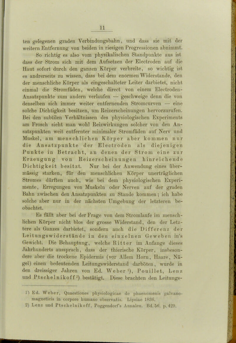 ten gelegenen graden Verbindungsbahn, und dass sie mit der weitern Entfernung von beiden in riesigen Progressionen abnimmt. So richtig es also vom physikalischen Standpunkte aus ist dass der Strom sich mit dem Aufsetzen der Electroden auf die Haut sofort durch den ganzen Körper verbreite, so wichtig ist es andrerseits zu wissen, dass bei dem enormen Widerstande, den der menschliche Körper als eingeschalteter Leiter darbietet, nicht einmal die Stromfäden, welche direct von einem Electroden- Ansatzpunkte zum andern verlaufen — geschweige denn die von denselben sich immer weiter entfernenden Stromcurven — eine solche Dichtigkeit besitzen, um Reizerscheinungen hervorzurufen. Bei den subtilen Verhältnissen des physiologischen Experiments am Frosch sieht man wohl Reizwirkungen solcher von den An- satzpunkten weit entfernter minimaler Stromfäden auf Nerv und Muskel, am menschlichen Körper aber kommen nur die Ansatzpunkte der Electroden als diejenigen Punkte in Betracht, an denen der Strom eine zur Erzeugung von Reizerscheinungen hinreichende Dichtigkeit besitzt. Nur bei der Auwendung eines über- mässig starken, für den menschlichen Körper unerträglichen Stromes dürften auch, wie bei dem physiologischen Experi- mente, Erregungen von Muskeln oder Nerven auf der graden Bahn zwischen den Ansatzpunkten zu Stande kommen; ich habe solche aber nur in der nächsten Umgebung der letzteren be- obachtet. Es fällt aber bei der Frage von dem Stromlaufe im mensch- lichen Körper nicht blos der grosse Widerstand, den der Letz- tere als Ganzes darbietet, sondern auch die Differenz der Leitungswiderstände in den einzelnen Geweben iu’s Gewicht. Die Behauptung, welche Ritter im Anfänge dieses Jahrhunderts aussprach, dass der thierische Körper, insbeson- dere aber die trockene Epidermis (vor Allem Horn, Haare, Nä- gel) einen bedeutenden Leitungswiderstand darböten, wurde in den dreissiger Jahren von Ed. Weber '), Pouillet, Lenz und Ptschelnikoff* 2) bestätigt. Diese brachten den Leitungs- U Ed. Weber, Quaestiones physiologicae de phaenomenis galvano- magneticis in corpore humano observatis. Lipsiae 1836. 2) Lenz und Ptschelnikoff, Poggendorf’s Annalen. Bd. 56. p. 429.