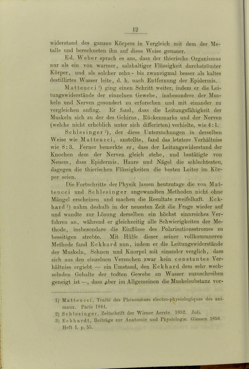 widerstand des ganzen Körpers in Vergleich mit dem der Me- talle und berechneten ihn auf diese Weise genauer. Kd. Weher sprach es aus, dass der thierische Organismus nur als ein von warmer, salzhaltiger Flüssigkeit durchströmter Körper, und als solcher zehn- bis zwanzigmal besser als kaltes destillirtes Wasser leite, d. h. nach Entfernung der Epidermis. Matteucci ') ging einen Schritt weiter, indem er die Lei- tungswiderstände der einzelnen Gewebe, insbesondere der Mus- keln und Nerven gesondert zu erforschen und mit einander zu vergleichen anfing. Er fand, dass die Leitungsfähigkeit der Muskeln sich zu der des Gehirns, Rückenmarks und der Nerven (welche nicht erheblich unter sich differirten) verhielte, wie 4:1. Schlesinger1 2), der diese Untersuchungen in derselben Weise wie Matteucci, anstellte, fand das letztere Verhältniss wie 8:3. Ferner bemerkte er, dass der Leitungswiderstand der Knochen dem der Nerven gleich stehe, und bestätigte von Neuem, dass Epidermis, Haare und Nägel die schlechtesten, dagegen die thierischen Flüssigkeiten die besten Leiter im Kör- per seien. Die Fortschritte der Physik lassen heutzutage die von Mat- teucci und Schlesinger angewandten Methoden nicht ohne Mängel erscheinen und machen die Resultate zweifelhaft. Eck- hard3) nahm deshalb in der neuesten Zeit die Frage wieder auf und wandte zur Lösung derselben ein höchst sinnreiches Ver- fahren an, während er gleichzeitig alle Schwierigkeiten der Me- thode, insbesondare die Einflüsse des Polarisationsstromes zu beseitigen strebte. Mit Hülfe dieser seiner vollkommneren Methode fand Eckhard nun, indem er die Leitungswiderstände der Muskeln, Sehnen und Knorpel mit einander verglich, dass sich aus den einzelnen Versuchen zwar kein constantes Ver- hältniss ergiebt — einUmstand, den Eckhard dem sehr wech- selnden Gehalte der todten Gewebe an Wasser zuzuschreiben geneigt ist —, dass #ber im Allgemeinen die Muskelsubstanz vor- 1) Matteucci, Traite cles Phenomenes electro-physiologiques des ani- maux. Paris 1844. 2) Schlesinger, Zeitschrift der Wiener Aerzte. 1852. Juli. 3) Eckhardt, Beiträge zur Anatomie und Physiologie. Giessen 1856. Heft I. p. 55.