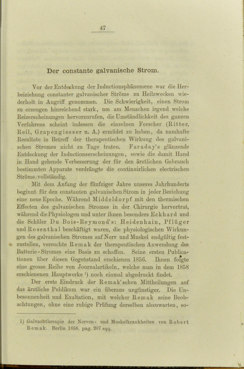 Der constante galvanische Strom. Vor der Entdeckung der Inductionsphänomene war die Her- beiziehung constanter galvanischer Ströme zu Heilzwecken wie- derholt in Angriff genommen. Die Schwierigkeit, einen Strom zu erzeugen hinreichend stark, um am Menschen irgend welche Reizerscheinungen hervorzurufen, die Umständlichkeit des ganzen Verfahrens scheint indessen die einzelnen Forscher (Ritter, Reil, Grapengiesser u. A.) ermüdet zu haben, da namhafte Resultate in Betreff der therapeutischen Wirkung des galvani- . sehen Stromes nicht zu Tage traten. Faraday’s glänzende Entdeckung der Inductionserscheinungen, sowie die damit Hand in Hand gehende Verbesserung der für den ärztlichen Gebrauch bestimmten Apparate verdrängte die continuirlichen electrischen Ströme. vollständig. Mit dem Anfang der fünfziger Jahre unseres Jahrhunderts beginnt für den constanten galvanischen Strom in jeder Beziehung eine neue Epoche. Während Middeldorpf mit den thermischen Effecten des galvanischen Stromes in der Chirurgie hervortrat, während die Physiologen und unter ihnen besonders Eckhard und die Schüler Du Bois-Reymond’s: Heidenhain, Pflüger undRosenthal beschäftigt waren, die physiologischen Wirkun- gen des galvanischen Stromes auf Nerv und Muskel endgültig fest- - zustellen, versuchte Re male der therapeutischen Anwendung des Batterie - Stromes eine Basis zu schaffen. Seine ersten Publica- tionen über diesen Gegenstand erschienen 1856. Ihnen fofgte eine grosse Reihe von Journalartikeln, welche man in dem 1858 erschienenen Hauptwerke *) noch einmal abgedruckt findet. Der erste Eindruck der Remak’scheu Mittheilungen auf das ärztliche Publikum war ein überaus ungünstiger. Die Un- besonnenheit und Exaltation, mit welcher Remak seine Beob- achtungen, ohne eine ruhige Prüfung derselben abzuwarten, so- 1) Galvanotherapie der Nerven- und Muskelkrankheiten von Robert Remak. Berlin 1858. pag. 207 sqq.