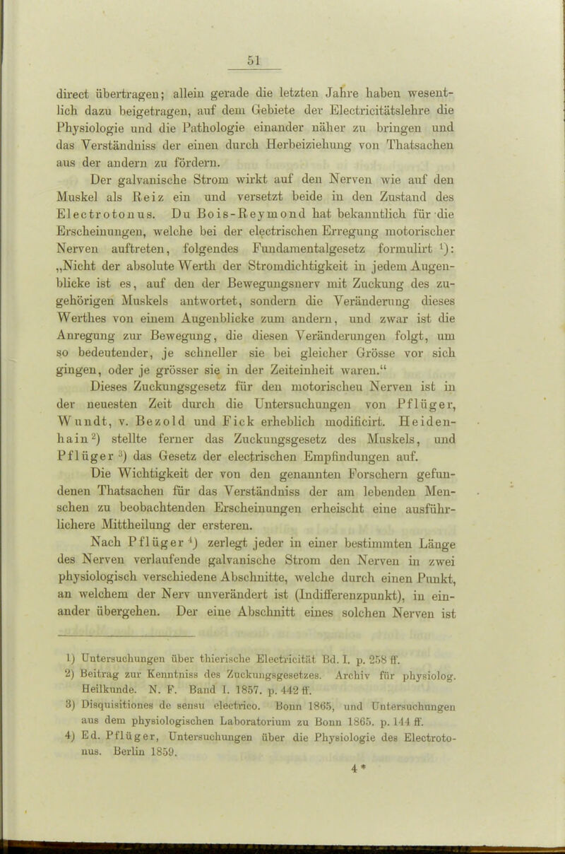 direct übertragen; allein gerade die letzten Jahre haben wesent- lich dazu beisretrauen, auf dem Gebiete der Electricitätslehre die Physiologie und die Pathologie einander näher zu bringen und das Verständuiss der einen durch Herbeiziehung von Thatsachen aus der andern zu fördern. Der galvanische Strom wirkt auf den Nerven wie auf den Muskel als Reiz ein und versetzt beide in den Zustand des Electrotonus. Du Bois-Reymond hat bekanntlich für die Erscheinungen, welche bei der electrischen Erregung motorischer Nerven auftreten, folgendes Fundamentalgesetz formulirt 1): „Nicht der absolute Werth der Stromdichtigkeit in jedem Augen- blicke ist es, auf den der Bewegungsnerv mit Zuckung des zu- gehörigen Muskels antwortet, sondern die Veränderung dieses Werthes von einem Augenblicke zum andern, und zwar ist die Anregung zur Bewegung, die diesen Veränderungen folgt, um so bedeutender, je schneller sie bei gleicher Grösse vor sich gingen, oder je grösser sie in der Zeiteinheit waren.“ Dieses Zuckungsgesetz für den motorischeu Nerven ist in der neuesten Zeit durch die Untersuchungen von Pflüger, Wundt, v. Bezold und Fick erheblich modificirt. Heiden- hain2) stellte ferner das Zuckungsgesetz des Muskels, und Pflüger3) das Gesetz der electrischen Empfindungen auf. Die Wichtigkeit der von den genannten Forschern gefun- denen Thatsachen für das Verständuiss der am lebenden Men- schen zu beobachtenden Erscheinungen erheischt eine ausführ- lichere Mittheilung der ersteren. Nach Pflüger4) zerlegt jeder in einer bestimmten Länge des Nerven verlaufende galvanische Strom den Nerven in zwei physiologisch verschiedene Abschnitte, welche durch einen Punkt, an welchem der Nerv unverändert ist (Indifferenzpunkt), in ein- ander übergehen. Der eine Abschnitt eines solchen Nerven ist 1) Untersuchungen über thierische Electricitüt Bd. I. p. 258 ff. 2) Beitrag zur Kenntniss des Zuckungsgesetzes. Archiv für physiolog. Heilkunde. N. F. Band I. 1857. p. 442 ff. 3) Disquisitiones de sensu electrico. Bonn 1865, und Untersuchungen aus dem physiologischen Laboratorium zu Bonn 1865. p. 144 ff. 4) Ed. Pflüger, Untersuchungen über die Physiologie des Electroto- nus. Berlin 1859. 4*