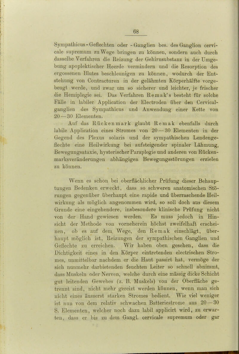 Sympathicus - Geflechten oder - Ganglien bes. des Ganglion cervi- cale supremum zuWege bringen zu können, sondern auch durch dasselbe Verfahren die Reizung der Gehirnsubstanz in der Umge- bung apoplektischer Heerde vermindern und die Resorption des ergossenen Blutes beschleunigen zu können, wodurch der Ent- stehung von Contracturen in der gelähmten Körperhälfte vorge- beugt werde, und zwar um so sicherer und leichter, je frischer die Hemiplegie sei. Das Verfahren Remak’s besteht für solche Fälle in labiler Application der Electroden über den Cervical- ganglien des Sympathicus und Anwendung einer Kette von 20 — 30 Elementen. Auf das Rückenmark glaubt Remak ebenfalls durch labile Application eines Stromes von 20 — 30 Elementen in der Gegend des Plexus solaris und der sympathischen Lendenge- flechte eine Heilwirkung bei aufsteigender spinaler Lähmung, Bewegungsataxie, hysterischer Paraplegie und anderen von Rücken- marksveränderungen abhängigen Bewegungsstörungen erzielen zu können. Wenn es schon bei oberflächlicher Prüfung dieser Behaup- tungen Bedenken erweckt, dass so schweren anatomischen Stö- rungen gegenüber überhaupt eine rapide und überraschende Heil- wirkung als möglich angenommen wird, so soll doch aus diesem Grunde eine eingehendere, insbesondere klinische Prüfung nicht von der Hand gewiesen werden. Es muss jedoch in Hin- sicht der Methode von vorneherein höchst zweifelhaft erschei- nen, ob es auf dem Wege, den Remak einschlägt, über- haupt möglich ist, Reizungen der sympathischen Ganglien und Geflechte zu erreichen. Wir haben oben gesehen, dass die Dichtigkeit eines in den Körper eintretenden electrischen Stro- mes, unmittelbar nachdem er die Haut passirt hat, vermöge der sich nunmehr darbietenden feuchten Leiter so schnell abnimmt, dass Muskeln oder Nerven, welche durch eine mässig dicke Schicht gut leitenden Gewebes (z. B. Muskels) von der Oberfläche ge- trennt sind, nicht mehr gereizt werden können, wenn man sich nicht eines äussei'st starken Stromes bedient. Wie viel weniger ist nun von dem relativ schwachen Batteriestrome aus 20 — 30 S. Elementen, welcher noch dazu labil applicirt wird, zu erwar- ten, dass er bis zu dem Gangl. cervicale supremum oder gar