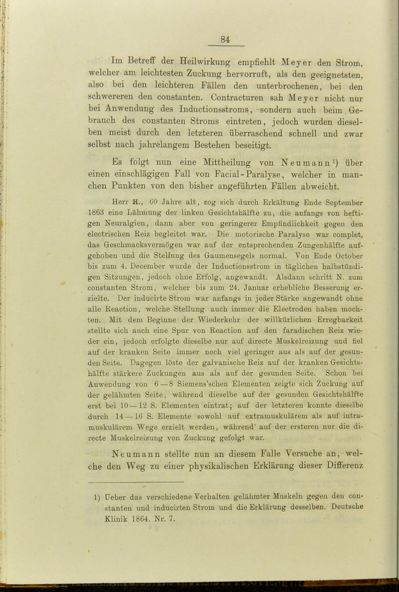 Im Betreff der Heilwirkung empfiehlt Meyer den Strom, welcher am leichtesten Zuckung hervorruft, als den geeignetsten, also bei den leichteren Fällen den unterbrochenen, bei den schwereren den coustanten. Contracturen sah Meyer nicht nur bei Anwendung des Inductionsstroms, sondern auch beim Ge- brauch des coustanten Stroms eintreten, jedoch wurden diesel- ben meist durch den letzteren überraschend schnell und zwar selbst nach jahrelangem Bestehen beseitigt. Es folgt nun eine Mittheilung von Neumann1) über einen einschlägigen Fall von Facial-Paralyse, welcher in man- chen Punkten von den bisher angeführten Fällen abweicht. Herr H., GO Jahre alt, zog sich durch Erkältung Ende September 1863 eine Lähmung der linken Gesichtshälfte zu, die anfangs von hefti- gen Neuralgien, dann aber von geringerer Empfindlichkeit gegen den electrischen Reiz begleitet war. Die motorische Paralyse war complet, das Geschmacksvermögen war auf der entsprechenden Zungenhälfte auf- gehoben und die Stellung des Gaumensegels normal. Von Ende October bis zum 4. December wurde der Inductionsstrom in täglichen halbstündi- gen Sitzungen, jedoch ohne Erfolg, angewandt. Alsdann schritt N. zum coustanten Strom, welcher bis zum 24. Januar erhebliche Besserung er- zielte. Der inducirte Strom war anfangs in jeder Stärke angewandt ohne alle Reaction, welche Stellung auch immer die Electroden haben moch- ten. Mit dem Beginne der Wiederkehr der willkürlichen Erregbarkeit stellte sich auch eine Spur von Reaction auf den faradischen Reiz wie- der ein, jedoch erfolgte dieselbe nur auf directe Muskelreizung und fiel auf der kranken Seite immer noch viel geringer aus als auf der gesun- den Seite. Dagegen löste der galvanische Reiz auf der kranken Gesichts- hälfte stärkere Zuckungen aus als auf der gesunden Seite. Schon bei Anwendung von 6—8 Siemens’schen Elementen zeigte sich Zuckung auf der gelähmten Seite, während dieselbe auf der gesunden Gesichtshälfte erst bei 10—12 S. Elementen eintrat; auf der letzteren konnte dieselbe durch 14 —16 S. Elemente sowohl auf extramuskulärem als auf intra- muskulärem Wege erzielt werden, während auf der ersteren nur die di- recte Muskelreizung von Zuckung gefolgt war. Neumann stellte nun an diesem Falle Versuche an, wel- che den Weg zu einer physikalischen Erklärung dieser Differenz 1) lieber das verschiedene Verhalten gelähmter Muskeln gegen den con- stanten und inducirten Strom und die Erklärung desselben. Deutsche Klinik 1864. Nr. 7. I