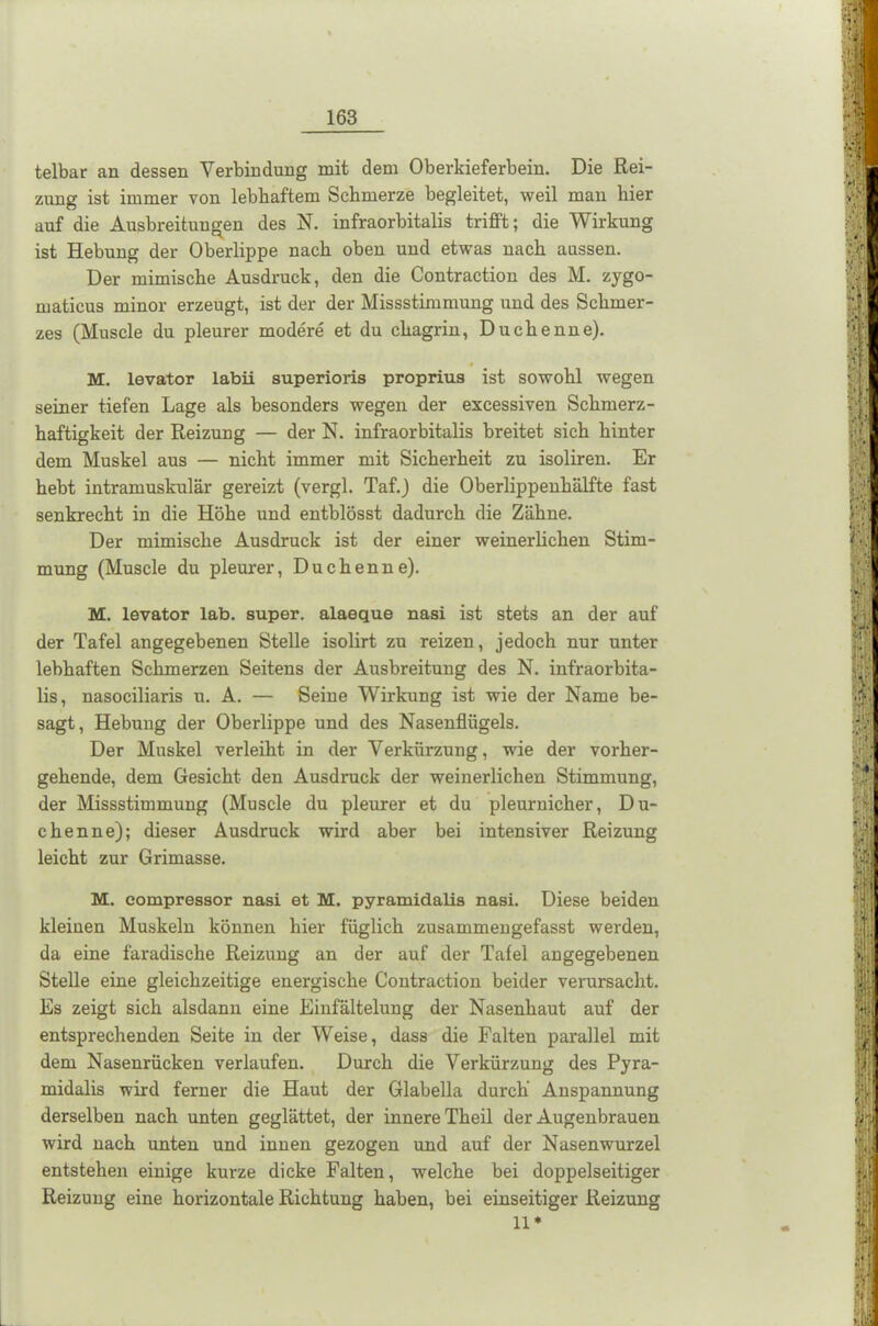 telbar an dessen Verbindung mit dem Oberkieferbein. Die Rei- zung ist immer von lebhaftem Schmerze begleitet, weil man hier auf die Ausbreitungen des N. infraorbitalis trifft; die Wirkung ist Hebung der Oberlippe nach oben und etwas nach aussen. Der mimische Ausdruck, den die Contraction des M. zygo- maticus minor erzeugt, ist der der Missstimmung und des Schmer- zes (Muscle du pleurer modere et du chagrin, Duchenne). M. levator labii superioris proprius ist sowohl wegen seiner tiefen Lage als besonders wegen der excessiven Schmerz- haftigkeit der Reizung — der N. infraorbitalis breitet sich hinter dem Muskel aus — nicht immer mit Sicherheit zu isoliren. Er hebt intramuskulär gereizt (vergl. Taf.) die Oberlippenhälfte fast senkrecht in die Höhe und entblösst dadurch die Zähne. Der mimische Ausdruck ist der einer weinerlichen Stim- mung (Muscle du pleurer, Duchenne). M. levator lab. super, alaeque nasi ist stets an der auf der Tafel angegebenen Stelle isolirt zu reizen, jedoch nur unter lebhaften Schmerzen Seitens der Ausbreitung des N. infraorbita- lis, nasociliaris u. A. — Seine Wirkung ist wie der Name be- sagt, Hebung der Oberlippe und des Nasenflügels. Der Muskel verleiht in der Verkürzung, wie der vorher- gehende, dem Gesicht den Ausdruck der weinerlichen Stimmung, der Missstimmung (Muscle du pleurer et du pleurnicher, Du- chenne); dieser Ausdruck wird aber bei intensiver Reizung leicht zur Grimasse. M. compressor nasi et M. pyramidalis nasi. Diese beiden kleinen Muskeln können hier füglich zusammengefasst werden, da eine faradische Reizung an der auf der Talei angegebenen Stelle eine gleichzeitige energische Contraction beider verursacht. Es zeigt sich alsdann eine Einfältelung der Nasenhaut auf der entsprechenden Seite in der Weise, dass die Falten parallel mit dem Nasenrücken verlaufen. Durch die Verkürzung des Pyra- midalis wird ferner die Haut der Glabella durch Anspannung derselben nach unten geglättet, der innere Theil der Augenbrauen wird nach unten und innen gezogen und auf der Nasenwurzel entstehen einige kurze dicke Falten, welche bei doppelseitiger Reizung eine horizontale Richtung haben, bei einseitiger Reizung 11*