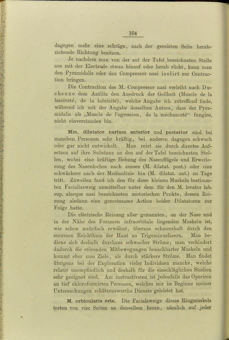 dagegen mehr eine schräge, nach der gereizten Seite herab- ziehende Richtung besitzen. Je nachdem man von der auf der Tafel bezeiehneten Stelle aus mit der Electrode etwas hinauf oder herab rückt, kann man den Pyramidalis oder den Compressor nasi isolirt zur Contrac- tion bringen. Die Contraction des M. Compressor nasi verleiht nach Du- chenne dem Antlitz den Ausdruck der Geilheit (Muscle de la lascivete, de la lubricite), welche Angabe ich zutreffend finde, während ich mit der Angabe desselben Autors, dass der Pyra- midalis als „Muscle de l’agression, de la mechancete“ fungire, nicht einverstanden bin. Mm. dilatator narium anterior und posterior sind bei manchen Personen sehr kräftig, bei anderen dagegen schwach oder gar nicht entwickelt. Man reizt sie durch directes Auf- setzen auf ihre Substanz an den auf der Tafel bezeiehneten Stel- len, wobei eine kräftige Hebung des Nasenflügels und Erweite- rung des Nasenloches nach aussen (M. dilatat. post.) oder eine schwächere nach der Medianlinie hin (M. dilatat. ant.) zu Tage tritt. Zuweilen fand ich den für diese kleinen Muskeln bestimm- ten Facialiszweig unmittelbar unter dem für den M. levator lab. sup. alaeque nasi bezeiehneten motorischen Punkte, dessen Rei- zung alsdann eine gemeinsame Action beider Dilatatoren zur Folge hatte. Die elfectrische Reizung aller genannten, an der Nase und in der Nähe des Foramen infraorbitale liegenden Muskeln ist, wie schon mehrfach erwähnt, überaus schmerzhaft durch den enormen Reichthum der Haut an Trigeminusfasern. Man be- diene sich deshalb durchaus schwacher Ströme; man verhindert dadurch die störenden Mitbewegungen benachbarter Muskeln und kommt eher zum Ziele, als durch stärkere Ströme. Man findet übrigens bei der Exploration vieler Individuen manche, welche relativ unempfindlich und deshalb für die einschlägliclien Studien sehr geeignet sind. Am instructivsten ist jedenfalls das Operiren an tief chloroformirten Personen, welches mir im Beginne meiner Untersuchungen schätzenswerthe Dienste geleistet hat. M. orbieularis oris. Die Facialzweige dieses Ringmuskels treten von vier Seiten an denselben heran, nämlich auf jeder