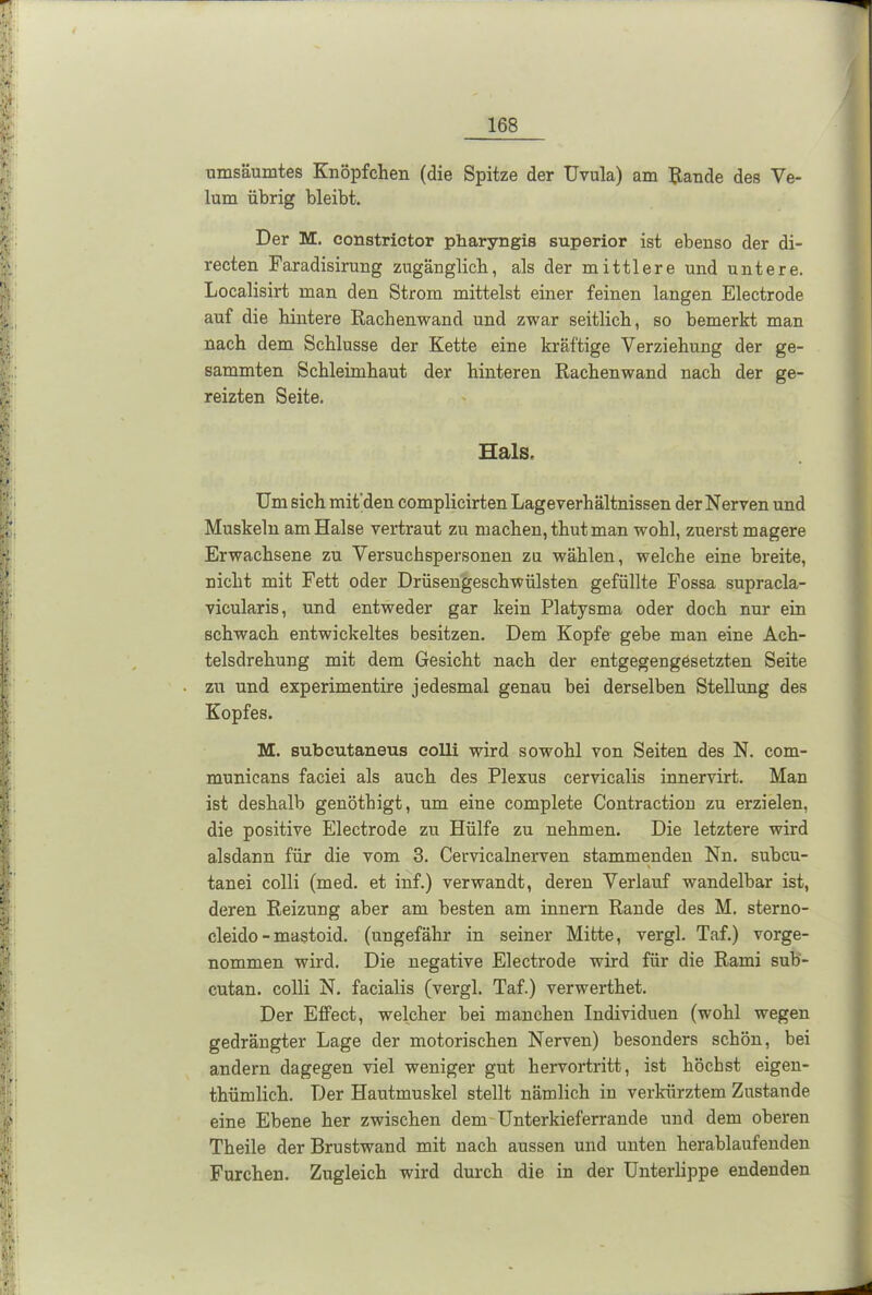 umsäumtes Knöpfchen (die Spitze der Uvula) am Rande des Ve- lum übrig bleibt. Der M. constrictor pharyngis superior ist ebenso der di- recten Faradisirung zugänglich, als der mittlere und untere. Localisirt man den Strom mittelst einer feinen langen Electrode auf die hintere Rachenwand und zwar seitlich, so bemerkt man nach dem Schlüsse der Kette eine kräftige Verziehung der ge- sammten Schleimhaut der hinteren Rachenwand nach der ge- reizten Seite. Hals. Um sich mit'den complicirten Lageverhältnissen der Nerven und Muskeln am Halse vertraut zu machen, thut man wohl, zuerst magere Erwachsene zu Versuchspersonen zu wählen, welche eine breite, nicht mit Fett oder Drüsengeschwülsten gefüllte Fossa supracla- vicularis, und entweder gar kein Platysma oder doch nur ein schwach entwickeltes besitzen. Dem Kopfe gebe man eine Ach- telsdrehung mit dem Gesicht nach der entgegengesetzten Seite zu und experimentire jedesmal genau bei derselben Stellung des Kopfes. M. subcutaneus colli wird sowohl von Seiten des N. com- municans faciei als auch des Plexus cervicalis innervirt. Man ist deshalb genöthigt, um eine complete Contraction zu erzielen, die positive Electrode zu Hülfe zu nehmen. Die letztere wird alsdann für die vom 3. Cervicalnerven stammenden Nn. subcu- \ tanei colli (med. et inf.) verwandt, deren Verlauf wandelbar ist, deren Reizung aber am besten am innern Rande des M. sterno- cleido-mastoid. (ungefähr in seiner Mitte, vergl. Taf.) vorge- nommen wird. Die negative Electrode wird für die Rami sub- cutan. colli N. facialis (vergl. Taf.) verwerthet. Der Effect, welcher bei manchen Individuen (wohl wegen gedrängter Lage der motorischen Nerven) besonders schön, bei andern dagegen viel weniger gut hervortritt, ist höchst eigen- thümlich. Der Hautmuskel stellt nämlich in verkürztem Zustande eine Ebene her zwischen dem Unterkieferrande und dem oberen Theile der Brustwand mit nach aussen und unten herablaufenden Furchen. Zugleich wird durch die in der Unterlippe endenden