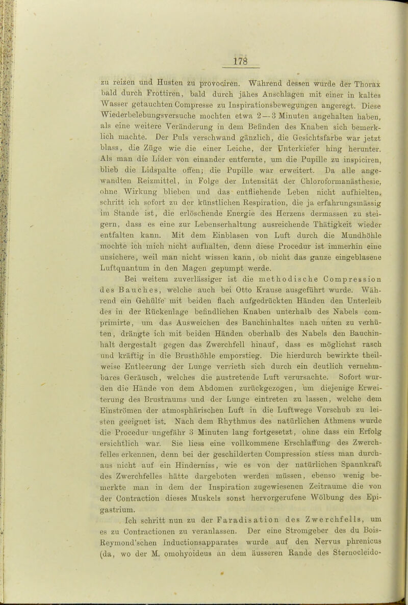 zu reizen und Husten zu provociren. Während dessen wurde der Thorax bald durch Frottiren, bald durch jähes Anschlägen mit einer in kaltes Wasser getauchten Compresse zu Inspirationsbewegungen angeregt. Diese Wiederbelebungsversuche mochten etwa 2 — 3 Minuten angehalten haben, als eine weitere Veränderung in dem Befinden des Knaben sich bemerk- lich machte. Der Puls verschwand gänzlich, die Gesichtsfarbe war jetzt blass, die Züge wie die einer Leiche, der Unterkiefer hing herunter. Als man die Lider von einander entfernte, um die Pupille zu inspiciren, blieb die Lidspalte offen; die Pupille war erweitert. Da alle ange- wandten Reizmittel, in Folge der Intensität der Chloroformanästhesie, ohne Wirkung blieben und das entfliehende Leben nicht aufhielten, schritt ich sofort zu der künstlichen Respiration, die ja erfahrungsmässig im Stande ist, die erlöschende Energie des Herzens dermassen zu stei- gern, dass es eine zur Lebenserhaltung ausreichende Thätigkeit wieder entfalten kann. Mit dem Einblasen von Luft durch die Mundhöhle mochte ich mich nicht aufhalten, denn diese Procedur ist immerhin eine unsichere, weil man nicht wissen kann, ob nicht das ganze eingeblaseue Luftquantum in den Magen gepumpt werde. Bei weitem zuverlässiger ist die methodische Compression des Bauches, welche auch bei Otto Krause ausgeführt wurde. Wäh- rend ein Gehülfe' mit beiden flach aufgedrückten Händen den Unterleib des in der Rückenlage befindlichen Knaben unterhalb des Nabels com- primirte, um das Ausweichen des Bauchinhaltes nach unten zu verhü- ten, drängte ich mit beiden Händen oberhalb des Nabels den Bauchin- halt dergestalt gegen das Zwerchfell hinauf, dass es möglichst rasch und kräftig in die Brusthöhle emporstieg. Die hierdurch bewirkte theil- weise Entleerung der Lunge verrieth sich durch ein deutlich vernehm- bares Geräusch, welches die austretende Luft verursachte. Sofort wur- den die Hände von dem Abdomen zurückgezogen, um diejenige Erwei- terung des Brustraums und der Lunge eintreten zu lassen, welche dem Einströmen der atmosphärischen Luft in die Luftwege Vorschub zu lei- sten geeignet ist. Nach dem Rhythmus des natürlichen Athmens wurde die Procedur ungefähr 3 Minuten lang fortgesetzt, ohne dass ein Erfolg ersichtlich war. Sie liess eine vollkommene Erschlaffung des Zwerch- felles erkennen, denn bei der geschilderten Compression stiess man durch- aus nicht auf ein Hinderniss, wie es von der natürlichen Spannkraft des Zwerchfelles hätte dargeboten werden müssen, ebenso wenig be- merkte man in dem der Inspiration zugewiesenen Zeiträume die von der Oontraction dieses Muskels sonst hervorgerufene Wölbung des Epi- gastrium. Ich schritt nun zu der Faradisation des Zwerchfells, um es zu Contractionen zu veranlassen. Der eine Stromgeber des du Bois- Reymond’scheu Inductionsapparates wurde auf den Nervus phrenicus (da, wo der M. omohyoideus an dem äusseren Rande des Sternocleido- I