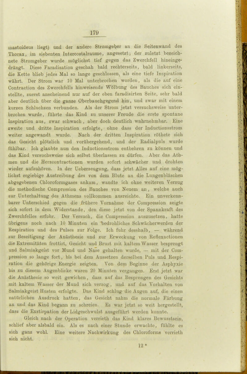 mastoideus liegt) und der andere Stromgeber an die Seitenwand des Thorax, im siebenten Intercostalraume, angesetzt; der zuletzt bezeich- nete Stromgeber wurde möglichst tief gegen das Zwerchfell hineinge- drängt. Diese Faradisation geschah bald rechterseits, bald linkerseits, die Kette blieb jedes Mal so lange geschlossen, als eine tiefe Inspiration währt. Der Strom war 10 Mal unterbrochen worden, als die auf eine Contraction des Zwerchfells hinweisende Wölbung des Bauches sich ein- stellte, zuerst anscheinend nur auf der eben faradisirten Seite, sehr bald aber deutlich über die ganze Oberbauchgegend hin, und zwar mit einem kurzen Schluchzen verbunden. Als der Strom jetzt versuchsweise unter- brochen wurde, führte das Kind zu unserer Freude die erste spontane Inspiration aus, zwar schwach , aber doch deutlich wahrnehmbar. Eine zweite und dritte Inspiration erfolgte, ohne dass der Inductionsstrom weiter angewandt wurde. Nach der dritten Inspiration röthete sich das Gesicht plötzlich und vorübergehend, und der Radialpuls wurde fühlbar. Ich glaubte nun den Inductionsstrom entbehren zu können und das Kind versuchsweise sich selbst überlassen zu dürfen. Aber das Ath- men und die Herzcontractionen wurden sofort schwächer und drohten wieder aufzuhören, ln der Ueberzeugung, dass jetzt Alles auf eine mög- lichst ergiebige Austreibung des von dem Blute an die Lungenbläschen abgegebenen Chloroformgases ankam, wandte ich ohne weiteren Verzug die methodische Compression des Bauches von Neuem an, welche auch zur Unterhaltung des Athmens vollkommen ausreichte. Ein unverkenn- barer Unterschied gegen die frühere Vornahme der Compression zeigte sich sofort in dem Widerstande, den diese jetzt von der Spannkraft des Zwerchfelles erfuhr. Der Versuch, die Compression auszusetzen, hatte übrigens noch nach 10 Minuten ein bedrohliches Schwächerwerden der Respiration und des Pulses zur Folge. Ich fuhr desshalb, — während zur Beseitigung der Anästhesie und zur Erweckung von Reflexactionen die Extremitäten frottirt, Gesicht und Brust mit kaltem Wasser besprengt und Salmiakgeist vor Mund und Nase gehalten wurde, — mit der Com- pression so lange fort, bis bei dem Aussetzen derselben Puls und Respi- ration die gehörige Energie zeigten. Von dem Beginne der Asphyxie bis zu diesem Augenblicke waren 20 Minuten vergangen. Erst jetzt war die Anästhesie so weit gewichen, dass auf das Besprengen des Gesichts mit kaltem Wasser der Mund sich verzog, und auf das Vorhalten von Salmiakgeist Husten erfolgte. Das Kind schlug die Augen auf, die einen natürlichen Ausdruck hatten, das Gesicht nahm die normale Färbung an und das Kind begann zu schreien. Es war jetzt so weit hergestellt, dass die Exstirpation der Lidgeschwulst ausgeführt werden konnte. Gleich nach der Operation verrieth das Kind klares Bewusstsein, schlief aber alsbald ein. Als es nach einer Stunde erwachte, fühlte es sich ganz wohl. Eine weitere Nachwirkung des Chloroforms verrieth sich nicht. 12 *