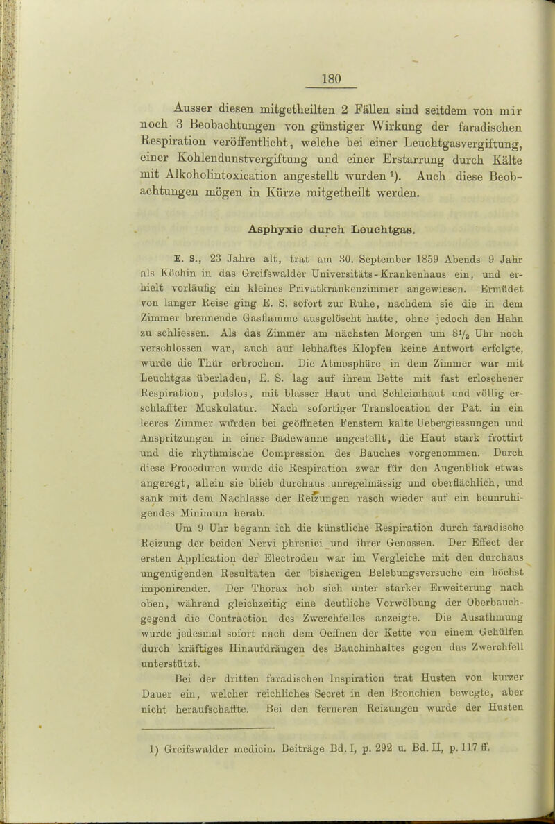 Ausser diesen mitgetheilten 2 Fällen sind seitdem von mir nocli 3 Beobachtungen von günstiger Wirkung der faradischen Respiration veröffentlicht, welche bei einer Leuchtgasvergiftung, einer Kohlendunstvergiftung und einer Erstarrung durch Kälte mit Alkoholintoxication angestellt wurden 1). Auch diese Beob- achtungen mögen in Kürze mitgetheilt werden. Asphyxie durch Leuchtgas. E. S., 23 Jahre alt, trat am 30. September 1859 Abends 9 Jahr als Köchin in das Greifswalder Universitäts-Krankenhaus ein, und er- hielt vorläufig ein kleines Privatkrankenzimmer angewiesen. Ermüdet von langer Keise ging E. S. sofort zur Kühe, nachdem sie die in dem Zimmer brennende Gasflamme ausgelöscht hatte, ohne jedoch den Hahn zu schliessen. Als das Zimmer am nächsten Morgen um Sl/2 Uhr noch verschlossen war, auch auf lebhaftes Klopfen keine Antwort erfolgte, wurde die Thür erbrochen. Die Atmosphäre in dem Zimmer war mit Leuchtgas überladen, E. S. lag auf ihrem Bette mit fast erloschener Respiration, pulslos, mit blasser Haut und Schleimhaut und völlig er- schlaffter Muskulatur. Nach sofortiger Translocation der Pat. in ein leeres Zimmer würden bei geöffneten Fenstern kalte Uebergiessungen und Anspritzungen in einer Badewanne angestellt, die Haut stark frottirt und die rhythmische Compression des Bauches vorgenommen. Durch diese Proceduren wurde die Respiration zwar für den Augenblick etwas angeregt, allein sie blieb durchaus unregelmässig und oberflächlich, und sank mit dem Nachlasse der Reizungen rasch wieder auf ein beunruhi- gendes Minimum herab. Um 9 Uhr begann ich die künstliche Respiration durch faradische Reizung der beiden Nervi phrenici und ihrer Genossen. Der Effect der ersten Application der Electroden war im Vergleiche mit den durchaus ungenügenden Resultaten der bisherigen Belebungsversuche ein höchst imponirender. Der Thorax hob sich unter starker Erweiterung nach oben, während gleichzeitig eine deutliche Vorwölbung der Oberbauch- gegend die Contraction des Zwerchfelles anzeigte. Die Ausathmung wurde jedesmal sofort nach dem Oeffnen der Kette von einem Gehülfen durch kräftiges Hinaufdräugen des Bauchiuhaltes gegen das Zwerchfell unterstützt. Bei der dritten faradischen Inspiration trat Husten von kurzer Dauer ein, welcher reichliches Secret in den Bronchien bewegte, aber nicht heraufschaffte. Bei den ferneren Reizungen wurde der Husten 1) Greifswalder medicin. Beiträge Bd. I, p. 292 u. Bd. II, p. 117 ff.