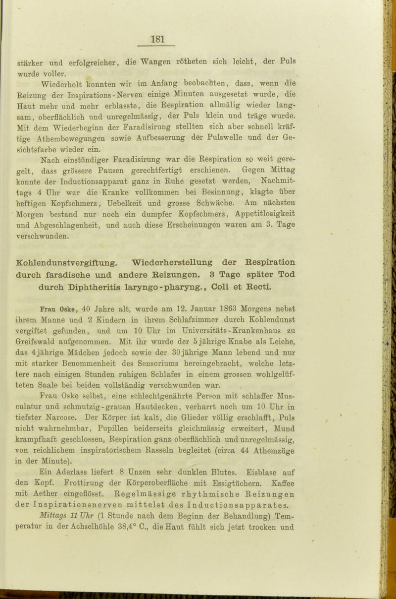 stärker und erfolgreicher, die Wangen rötheten sich leicht, der Puls wurde voller. Wiederholt konnten wir im Anfang beobachten, dass, wenn die Reizung der Inspirations-Nerven einige Minuten ausgesetzt wurde, die Haut mehr und mehr erblasste, die Respiration allmälig wieder lang- sam , oberflächlich und unregelmässig, der Puls klein und träge wurde. Mit dem Wiederbeginn der Faradisirung stellten sich aber schnell kräf- tige Athembewegungen sowie Aufbesserung der Pulswelle und der Ge- sichtsfarbe wieder ein. Nach einstündiger Faradisirung war die Respiration so weit gere- gelt, dass grössere Pausen gerechtfertigt erschienen. Gegen Mittag konnte der Inductionsapparat ganz in Ruhe gesetzt werden, Nachmit- tags 4 Uhr war die Kranke vollkommen bei Besinnung, klagte über heftigen Kopfschmerz, Uebelkeit und grosse Schwäche. Am nächsten Morgen bestand nur noch ein dumpfer Kopfschmerz, Appetitlosigkeit und Abgeschlagenheit, und auch diese Erscheinungen waren am 3. Tage verschwunden. Kohlendunstvergiftung. Wiederherstellung der Respiration durch faradische und andere Reizungen. 3 Tage später Tod durch Diphtheritis laryngo-pharyng., Coli et Recti. Frau Oske, 40 Jahre alt, wurde am 12. Januar 1863 Morgens nebst ihrem Manne und 2 Kindern in ihrem Schlafzimmer durch Kohlendunst vergiftet gefunden, und um 10 Uhr im Universitäts - Krankenhaus zu Greifswald aufgenommen. Mit ihr wurde der 5 jährige Knabe als Leiche, das 4jährige Mädchen jedoch sowie der 30jährige Mann lebend und nur mit starker Benommenheit des Sensoriums hereingebracht, welche letz- tere nach einigen Stunden ruhigen Schlafes in einem grossen wohlgelüf- teten Saale bei beiden vollständig verschwunden war. Frau Oske selbst, eine schlechtgenährte Person mit schlaffer Mus- culatur und schmutzig - grauen Hautdecken, verharrt noch um 10 Uhr in tiefster Narcose. Der Körper ist kalt, die Glieder völlig erschlafft, Puls nicht wahrnehmbar, Pupillen beiderseits gleichmässig erweitert, Mund krampfhaft geschlossen, Respiration ganz oberflächlich und unregelmässig, von reichlichem inspiratorischem Rasseln begleitet (circa 44 Athemzüge in der Minute). Ein Aderlass liefert 8 Unzen sehr dunklen Blutes. Eisblase auf den Kopf. Frottirung der Körperoberfläche mit Essigtüchern. Kaffee mit Aether eingeflösst. Regelmässige rhythmische Reizungen der Inspirationsnerven mittelst des Inductionsapparates. Mittags U Uhr (1 Stunde nach dem Beginn der Behandlung) Tem- peratur in der Achselhöhle 38,4° C., die Haut fühlt sich jetzt trocken und