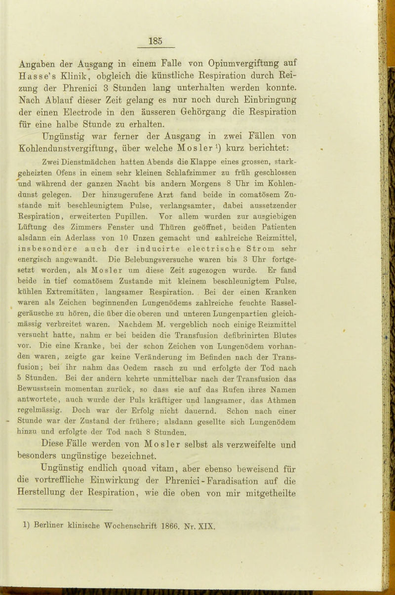 Angaben der Ausgang in einem Falle von Opiumvergiftung auf Hasse’s Klinik, obgleich die künstliche Respiration durch Rei- zung der Phrenici 3 Stunden lang unterhalten werden konnte. Nach Ablauf dieser Zeit gelang es nur noch durch Einbringung der einen Electrode in den äusseren Gehörgang die Respiration für eine halbe Stunde zu erhalten. Ungünstig war ferner der Ausgang in zwei Fällen von Kohlendunstvergiftung, über welche Mosler1) kurz berichtet: Zwei Dienstmädchen hatten Abends die Klappe eines grossen, stark- geheizten Ofens in einem sehr kleinen Schlafzimmer zu früh geschlossen und während der ganzen Nacht bis andern Morgens 8 Uhr im Kohlen- dunst gelegen. Der hinzugerufene Arzt fand beide in comatösem Zu- stande mit beschleunigtem Pulse, verlangsamter, dabei aussetzender Respiration, erweiterten Pupillen. Vor allem wurden zur ausgiebigen Lüftung des Zimmers Fenster und Thüren geöffnet, beiden Patienten alsdann ein Aderlass von 10 Unzen gemacht und zahlreiche Reizmittel, insbesondere auch der inducirte electrische Strom sehr energisch angewandt. Die Belebungsversuche waren bis 3 Uhr fortge- setzt worden, als M o s 1 e r um diese Zeit zugezogen wurde. Er fand beide in tief comatösem Zustande mit kleinem beschleunigtem Pulse, kühlen Extremitäten, langsamer Respiration. Bei der einen Kranken waren als Zeichen beginnenden Lungenödems zahlreiche feuchte Rassel- geräusche zu hören, die über die oberen und unteren Lungenpartien gleich- mässig verbreitet waren. Nachdem M. vergeblich noch einige Reizmittel versucht hatte, nahm er bei beiden die Transfusion defibrinirten Blutes vor. Die eine Kranke, bei der schon Zeichen von Lungenödem vorhan- den waren, zeigte gar keine Veränderung im Befinden nach der Trans- fusion; bei ihr nahm das Oedem rasch zu und erfolgte der Tod nach 5 Stunden. Bei der andern kehrte unmittelbar nach der Transfusion das Bewusstsein momentan zurück, so dass sie auf das Rufen ihres Namen antwortete, auch wurde der Puls kräftiger und langsamer, das Athmen regelmässig. Doch war der Erfolg nicht dauernd. Schon nach einer - Stunde war der Zustand der frühere; alsdann gesellte sich Lungenödem hinzu und erfolgte der Tod nach 8 Stunden. Diese Fälle werden von Mosler selbst als verzweifelte und besonders ungünstige bezeichnet. Ungünstig endlich quoad vitam, aber ebenso beweisend für die vortreffliche Einwirkung der Phrenici -Faradisation auf die Herstellung der Respiration, wie die oben von mir mitgetheilte 1) Berliner klinische Wochenschrift 1866. Nr. XIX.