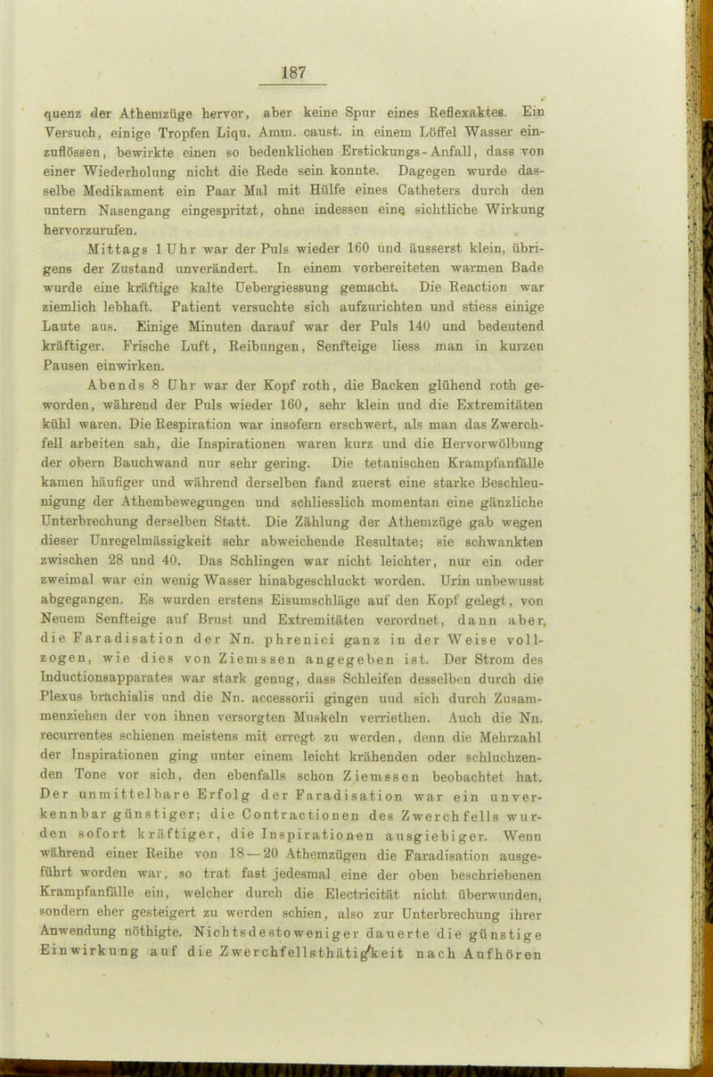 quenz der Athemzüge hervor, aber keine Spur eines Reflexaktes. Ein Versuch, einige Tropfen Liqu. Arnni. caust. in einem Löffel Wasser ein- zuflössen, bewirkte einen so bedenklichen Erstickungs-Anfall, dass von einer Wiederholung nicht die Rede sein konnte. Dagegen wurde das- selbe Medikament ein Paar Mal mit Hülfe eines Catheters durch den untern Nasengang eingespritzt, ohne indessen eine sichtliche Wirkung hervorzurufen. Mittags 1 Uhr war der Puls wieder 160 und äusserst klein, übri- gens der Zustand unverändert. In einem vorbereiteten warmen Bade wurde eine kräftige kalte Uebergiessung gemacht. Die Reaction war ziemlich lebhaft. Patient versuchte sich aufzurichten und stiess einige Laute aus. Einige Minuten darauf war der Puls 140 und bedeutend kräftiger. Frische Luft, Reibungen, Senfteige liess man in kurzen Pausen einwirken. Abends 8 Uhr war der Kopf roth, die Backen glühend roth ge- worden, während der Puls wieder 160, sehr klein und die Extremitäten kühl waren. Die Respiration war insofern erschwert, als man das Zwerch- fell arbeiten sah, die Inspirationen waren kurz und die Hervorwölbung der obern Bauchwand nur sehr gering. Die tetanischen Krampfanfälle kamen häufiger und während derselben fand zuerst eine starke Beschleu- nigung der Athembewegungen und schliesslich momentan eine gänzliche Unterbrechung derselben Statt. Die Zählung der Athemzüge gab wegen dieser Unregelmässigkeit sehr abweichende Resultate; sie schwankten zwischen 28 und 40. Das Schlingen war nicht leichter, nur ein oder zweimal war ein wenig Wasser hinabgeschluckt worden. Urin unbewusst abgegangen. Es wurden erstens Eisumschläge auf den Kopf gelegt, von Neuem Senfteige auf Brust und Extremitäten verordnet, dann aber, die Faradisation der Nn. phrenici ganz in der Weise voll- zogen, wie dies von Ziemssen angegeben ist. Der Strom des Inductionsapparates war stark genug, dass Schleifen desselben durch die Plexus brachial« und die Nn. accessorii gingen uud sich durch Zusam- menziehen der von ihnen versorgten Muskeln verriethen. Auch die Nn. recurrentes schienen meistens mit erregt zu werden, denn die Mehrzahl der Inspirationen ging unter einem leicht krähenden oder schluchzen- den Tone vor sich, den ebenfalls schon Ziemssen beobachtet hat. Der unmittelbare Erfolg der Faradisation war ein unver- kennbar günstiger; die Contractionen des Zwerchfells wur- den sofort kräftiger, die Inspirationen ausgiebiger. Wenn während einer Reihe von 18 — 20 Athemzügen die Faradisation ausge- führt worden war, so trat fast jedesmal eine der oben beschriebenen Krampfanfälle ein, welcher durch die Electrieität nicht überwunden, sondern eher gesteigert zu werden schien, also zur Unterbrechung ihrer Anwendung nöthigte. Nichtsdestoweniger dauerte die günstige Einwirkung auf die Zwerchfellsthätig'keit nach Aufhören