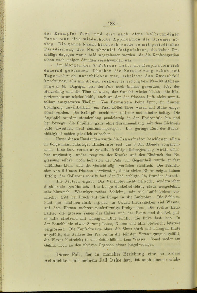 des Krampfes fort, und erst nach etwa halbstündiger Pause war eine wiederholte Application des Stromes nö- thig. Die ganze Nacht hindurch wurde so mit periodischer Faradisirung der Nn. phrenici fortgefahren, die kalten Um- schläge dagegen waren bald weggelassen worden, da die Kopfcongestion schon nach einigen Stunden verschwunden war. Am Morgen des 7. Februar hatte die Respiration sich dauernd gebessert. Obschon die Faradisirung schon seit Tagesanbruch unterblieben war, arbeitete das Zwerchfell kräftiger, als am Abend vorher; es erfolgten 28 — 30 Athem- züge p. M. Dagegen war der Puls noch kleiner geworden, 168, der Herzschlag und die Töne schwach, das Gesicht wieder bleich, die Kör- pertemperatur wieder kühl, auch an den der frischen Luft nicht unmit- telbar ausgesetzten Theilen. Von Bewusstsein keine Spur, ein dünner Stuhlgang unwillkürlich, ein Paar Löffel Thee waren mit Mühe einge- flösst worden. Die Krämpfe erschienen seltener und minder heftig. Die Augäpfel wurden stundenlang pendelartig in der Horizontale hin und her bewegt, die Pupillen ganz ohne Zusammenhang mit dem Lichtreiz bald erweitert, bald zusammengezogen. Der geringe Rest der Reflex- thätigkeit schien gänzlich erloschen. Unter diesen Umständen wurde die Tr ansfusion beschlossen, allein in Folge mannichfaltiger Hindernisse erst um 6 Uhr Abends vorgenom- men. Eine kurz vorher angestellte kräftige Uebergiessung wirkte offen- bar ungünstig, weder reagirte der Kranke auf den Eindruck der Be- giessung selbst, noch hob sich der Puls, im Gegentheil wurde er fast unfühlbar klein und die Gesichtszüge verfielen sichtlich. Die Transfu- sion von 6 Unzen frischen, erwärmten, defibrinirten Blutes zeigte keinen Erfolg; der Collapsus schritt fort, der Tod erfolgte 27a Stunden darauf. Die Section ergab: Das Yenenblut nicht hellroth, sondern eher dunkler als gewöhnlich. Die Lunge dunkelrothblau, stark ausgedehnt, sehr blutreich. Wässriger rother Schleim, mit viel Luftbläschen ver- mischt, tritt bei Druck auf die Lunge in die Luftröhre. Die Schleim- haut der letzteren stark injicirt, in beiden Pleurasäcken viel Wasser, auf dem Herzen mehrere punktförmige Ecchymosen. Die rechte Herz- hälfte, die grossen Venen des Halses und der Brust und die Art. pul- monalis strotzend mit flüssigem Blut erfüllt; die linke fast leer. In der Bauchhöhle etwas Serum; Leber, Nieren und Milz blutreich, letztere vergrössert. Die Kopfschwarte blass, die Sinus stark mit flüssigem Blute angefüllt, die Gefässe der Pia bis in die feinsten Verzweigungen gefüllt, die Plexus blutreich; in den Seitenhöhlen kein Wasser. Sonst weder am Gehirn noch an den übrigen Organen etwas Regelwidriges. ✓ Dieser Fall, der in mancher Beziehung eine so grosse Aehnlichkeit mit meinem Fall Oske hat, ist auch ebenso wich-