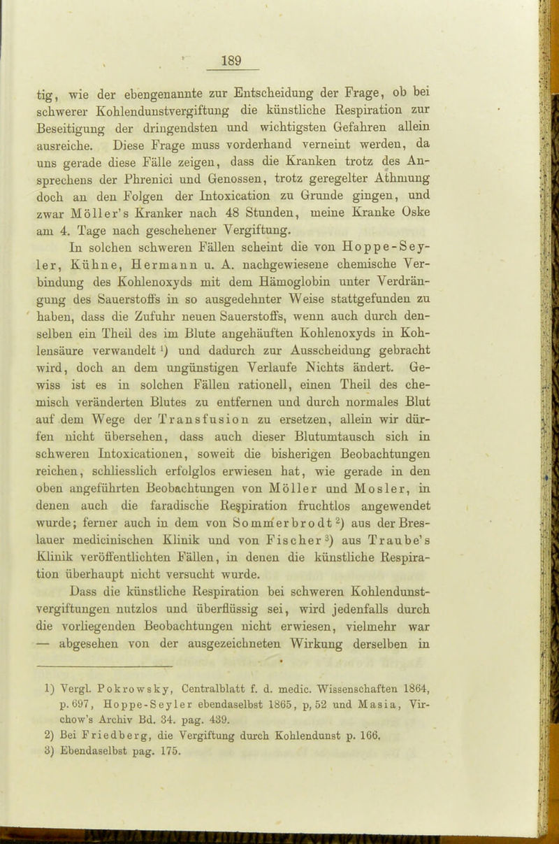 tig, wie der ebengenannte zur Entscheidung der Frage, ob bei schwerer Kohlendunstvergiftung die künstliche Respiration zur Beseitigung der dringendsten und wichtigsten Gefahren allein ausreiche. Diese Frage muss vorderhand verneint werden, da uns gerade diese Fälle zeigen, dass die Kranken trotz des An- sprechens der Phrenici und Genossen, trotz geregelter Athmung doch an den Folgen der Intoxication zu Grunde gingen, und zwar Möller’s Kranker nach 48 Stunden, meine Kranke üske am 4. Tage nach geschehener Vergiftung. In solchen schweren Fällen scheint die von Hoppe-Sey- ler, Kühne, Hermann u. A. nachgewiesene chemische Ver- bindung des Kohlenoxyds mit dem Hämoglobin unter Verdrän- gung des Sauerstoffs in so ausgedehnter Weise stattgefunden zu haben, dass die Zufuhr neuen Sauerstoffs, wenn auch durch den- selben ein Theil des im Blute angehäuften Kohlenoxyds in Koh- lensäure verwandelt l) und dadurch zur Ausscheidung gebracht wird, doch an dem ungünstigen Verlaufe Nichts ändert. Ge- wiss ist es in solchen Fällen rationell, einen Theil des che- misch veränderten Blutes zu entfernen und durch normales Blut auf dem Wege der Transfusion zu ersetzen, allein wir dür- fen nicht übersehen, dass auch dieser Blutumtausch sich in schweren Intoxicationen, soweit die bisherigen Beobachtungen reichen, schliesslich erfolglos erwiesen hat, wie gerade in den oben angeführten Beobachtungen von Möller und Mosler, in denen auch die faradische Respiration fruchtlos angewendet wurde; ferner auch in dem von Sommerbrodt2) aus der Bres- lauer medicinischen Klinik und von Fischer3) aus Traube’s Klinik veröffentlichten Fällen, in denen die künstliche Respira- tion überhaupt nicht versucht wurde. Dass die künstliche Respiration bei schweren Kohlendunst- vergiftungen nutzlos und überflüssig sei, wird jedenfalls durch die vorliegenden Beobachtungen nicht erwiesen, vielmehr war — abgesehen von der ausgezeichneten Wirkung derselben in 1) Vergl. Pokrowsky, Centralblatt f. d. medic. Wissenschaften 1864, p. 697, Hoppe-Seyler ebendaselbst 1865, p, 52 und Masia, Vir- chow’s Archiv Bd. 34. pag. 439. 2) Bei Friedberg, die Vergiftung durch Kohlendunst p. 166, 3) Ebendaselbst pag. 175.