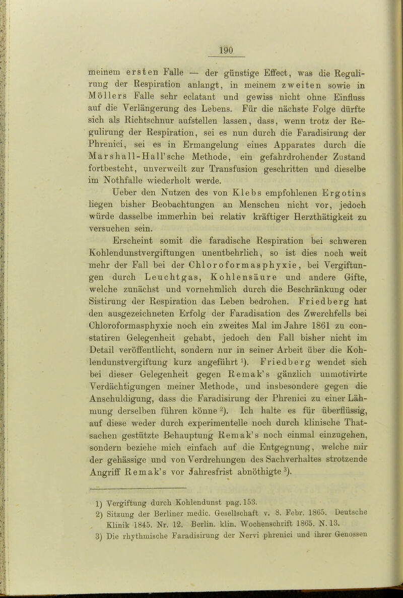 meinem ersten Falle — der günstige Effect, was die Reguli- rung der Respiration anlangt, in meinem zweiten sowie in Möllers Falle sehr eclatant und gewiss nicht ohne Einfluss auf die Verlängerung des Lebens. Für die nächste Folge dürfte sich als Richtschnur aufstellen lassen, dass, wenn trotz der Re- gulirung der Respiration, sei es nun durch die Faradisirung der Phrenici, sei es in Ermangelung eines Apparates durch die Marshall-Hall’sche Methode, ein gefahrdrohender Zustand fortbesteht, unverweilt zur Transfusion geschritten und dieselbe im Nothfalle wiederholt werde. Ueber den Nutzen des von Klebs empfohlenen Ergotins liegen bisher Beobachtungen an Menschen nicht vor, jedoch würde dasselbe immerhin bei relativ kräftiger Herzthätigkeit zu versuchen sein. Erscheint somit die faradische Respiration bei schweren Kohlendunstvergiftungen unentbehrlich, so ist dies noch weit mehr der Fall bei der Chloroformasphyxie, bei Vergiftun- gen durch Leuchtgas, Kohlensäure und andere Grifte, welche zunächst und vornehmlich durch die Beschränkung oder Sistirung der Respiration das Leben bedrohen. Friedberg hat den ausgezeichneten Erfolg der Faradisation des Zwerchfells bei Chloroformasphyxie noch ein zweites Mal im Jahre 1861 zu con- statiren Gelegenheit gehabt, jedoch den Fall bisher nicht im Detail veröffentlicht, sondern nur in seiner Arbeit über die Koh- lendunstvergiftung kurz angeführt1). Friedberg wendet sich bei dieser Gelegenheit gegen Remak’s gänzlich unmotivirte Verdächtigungen meiner Methode, und insbesondere gegen die Anschuldigung, dass die Faradisirung der Phrenici zu einer Läh- mung derselben führen könne2). Ich halte es für überflüssig, auf diese weder durch experimentelle noch durch klinische That- sachen gestützte Behauptung Remak’s noch einmal einzugehen, sondern beziehe mich einfach auf die Entgegnung, welche mil- der gehässige und von Verdrehungen des Sachverhaltes strotzende Angriff Remak’s vor Jahresfrist abnöthigte 3). 1) Vergiftung durch Kohlendunst pag. 153. 2) Sitzung der Berliner medic. Gesellschaft v. 8. Febr. 1865. Deutsche Klinik 1845. Nr. 12. Berlin, klin. Wochenschrift 1865. N. 13. 3) Die rhythmische Faradisirung der Nervi phrenici und ihrer Genossen