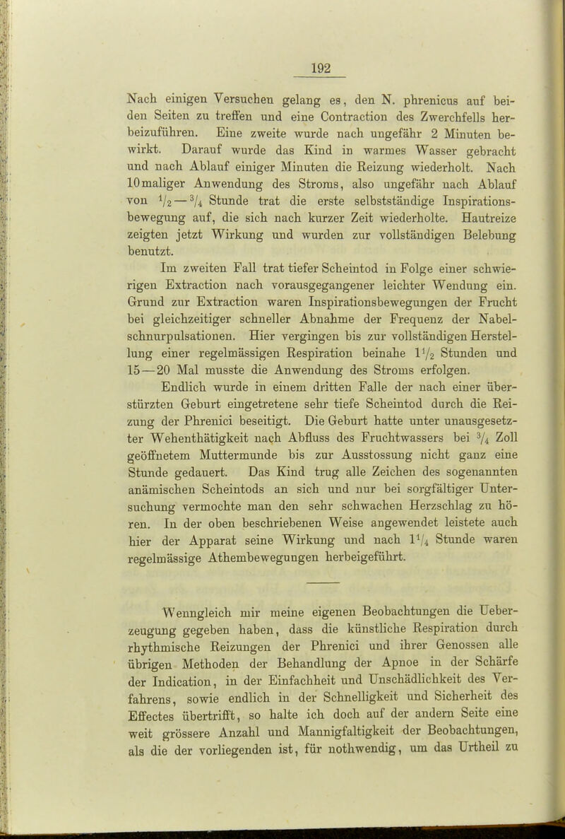 Nach einigen Versuchen gelang es, den N. phrenicus auf bei- den Seiten zu treffen und eine Contraction des Zwerchfells her- beizuführen. Eine zweite wurde nach ungefähr 2 Minuten be- wirkt. Darauf wurde das Kind in warmes Wasser gebracht und nach Ablauf einiger Minuten die Reizung wiederholt. Nach 10maliger Anwendung des Stroms, also ungefähr nach Ablauf von il2 — 3/4 Stunde trat die erste selbstständige Inspirations- bewegung auf, die sich nach kurzer Zeit wiederholte. Hautreize zeigten jetzt Wirkung und wurden zur vollständigen Belebung benutzt. Im zweiten Fall trat tiefer Scheintod in Folge einer schwie- rigen Extraction nach vorausgegangener leichter Wendung ein. Grund zur Extraction waren Inspirationsbewegungen der Frucht bei gleichzeitiger schneller Abnahme der Frequenz der Nabel- schnurpulsationen. Hier vergingen bis zur vollständigen Herstel- lung einer regelmässigen Respiration beinahe l]/2 Stunden und 15 — 20 Mal musste die Anwendung des Stroms erfolgen. Endlich wurde in einem dritten Falle der nach einer über- stürzten Geburt eingetretene sehr tiefe Scheintod durch die Rei- zung der Phrenici beseitigt. Die Geburt hatte unter unausgesetz- ter Wehenthätigkeit nach Abfluss des Fruchtwassers bei 3/4 Zoll geöffnetem Muttermunde bis zur Ausstossung nicht ganz eine Stunde gedauert. Das Kind trug alle Zeichen des sogenannten anämischen Scheintods an sich und nur bei sorgfältiger Unter- suchung vermochte man den sehr schwachen Herzschlag zu hö- ren. In der oben beschriebenen Weise angewendet leistete auch hier der Apparat seine Wirkung und nach l1/* Stunde waren regelmässige Athembewegungen herbeigeführt. Wenngleich mir meine eigenen Beobachtungen die Ueber- zeugung gegeben haben, dass die künstliche Respiration durch rhythmische Reizungen der Phrenici und ihrer Genossen alle übrigen Methoden der Behandlung der Apnoe in der Schärfe der Indication, in der Einfachheit und Unschädlichkeit des Ver- fahrens, sowie endlich in der Schnelligkeit und Sicherheit des Effectes übertrifft, so halte ich doch auf der andern Seite eine weit grössere Anzahl und Mannigfaltigkeit der Beobachtungen, als die der vorliegenden ist, für nothwendig, um das Urtheil zu