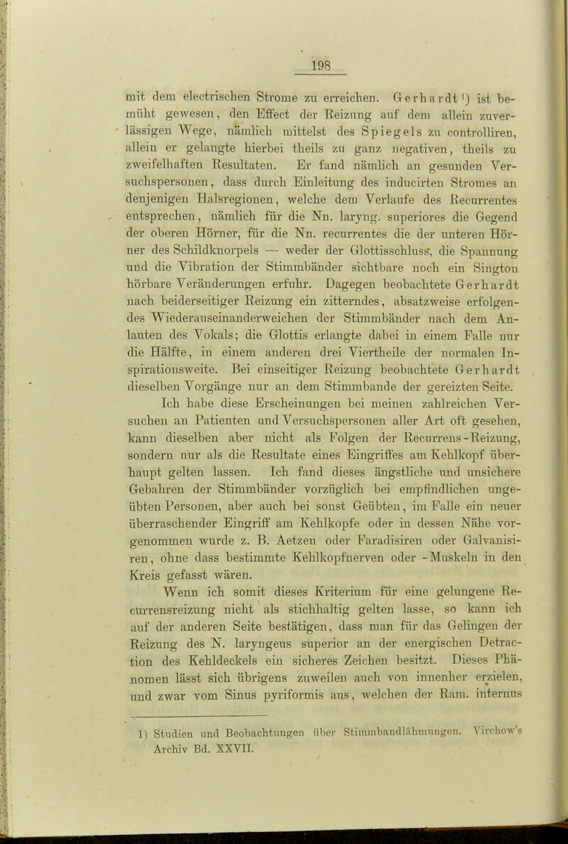 mit dem electrischen Strome zu erreichen. Gerhardt1) ist be- müht gewesen, den Effect der Reizung auf dem allein zuver- ' lässigen Wege, nämlich mittelst des Spiegels zu controlliren, allein er gelangte hierbei theils zu ganz negativen, theils zu zweifelhaften Resultaten. Er fand nämlich an gesunden Ver- suchspersonen , dass durch Einleitung des inducirten Stromes an denjenigen Halsregionen, welche dem Verlaufe des Recurrentes entsprechen, nämlich für die Nn. larvng. superiores die Gegend der oberen Hörner, für die Nn. recurrentes die der unteren Hör- ner des Schildknorpels — weder der Glottisschluss; die Spannung und die Vibration der Stimmbänder sichtbare noch ein Sington hörbare Veränderungen erfuhr. Dagegen beobachtete Gerhardt nach beiderseitiger Reizung ein zitterndes, absatzweise erfolgen- des Wiederauseinanderweichen der Stimmbänder nach dem An- lauten des Vokals; die Glottis erlangte dabei in einem Falle nur die Hälfte, in einem anderen drei Viertheile der normalen In- spirationsweite. Bei einseitiger Reizung beobachtete Gerhardt dieselben Vorgänge nur an dem Stimmbande der gereizten Seite. Ich habe diese Erscheinungen bei meinen zahlreichen Ver- suchen au Patienten und Versuchspersonen aller Art oft gesehen, kann dieselben aber nicht als Folgen der Recurrens-Reizuug, sondern nur als die Resultate eines Eingriffes am Kehlkopf über- haupt gelten lassen. Ich fand dieses ängstliche und unsichere Gebühren der Stimmbänder vorzüglich bei empfindlichen unge- übten Personen, aber auch bei sonst Geübten, im Falle ein neuer überraschender Eingriff am Kehlkopfe oder in dessen Nähe vor- genommen wurde z. B. Aetzeu oder Faradisiren oder Galvanisi- ren, ohne dass bestimmte Kehl köpf nerven oder -Muskeln in den Kreis gefasst wären. Wenn ich somit dieses Kriterium für eine gelungene Re- cürrensreizung nicht als stichhaltig gelten lasse, so kann ich auf der anderen Seite bestätigen, dass man für das Gelingen der Reizung des N. laryngeus superior an der energischen Detrac- tion des Kehldeckels ein sicheres Zeichen besitzt. Dieses Phä- nomen lässt sich übrigens zuweilen auch von innenher erzielen, und zwar vom Sinus pyriformis aus, welchen der Ram. internus 1) Studien und Beobachtungen über Stimmbandlähmungen. Virchow’s Archiv Bd. XXVII.