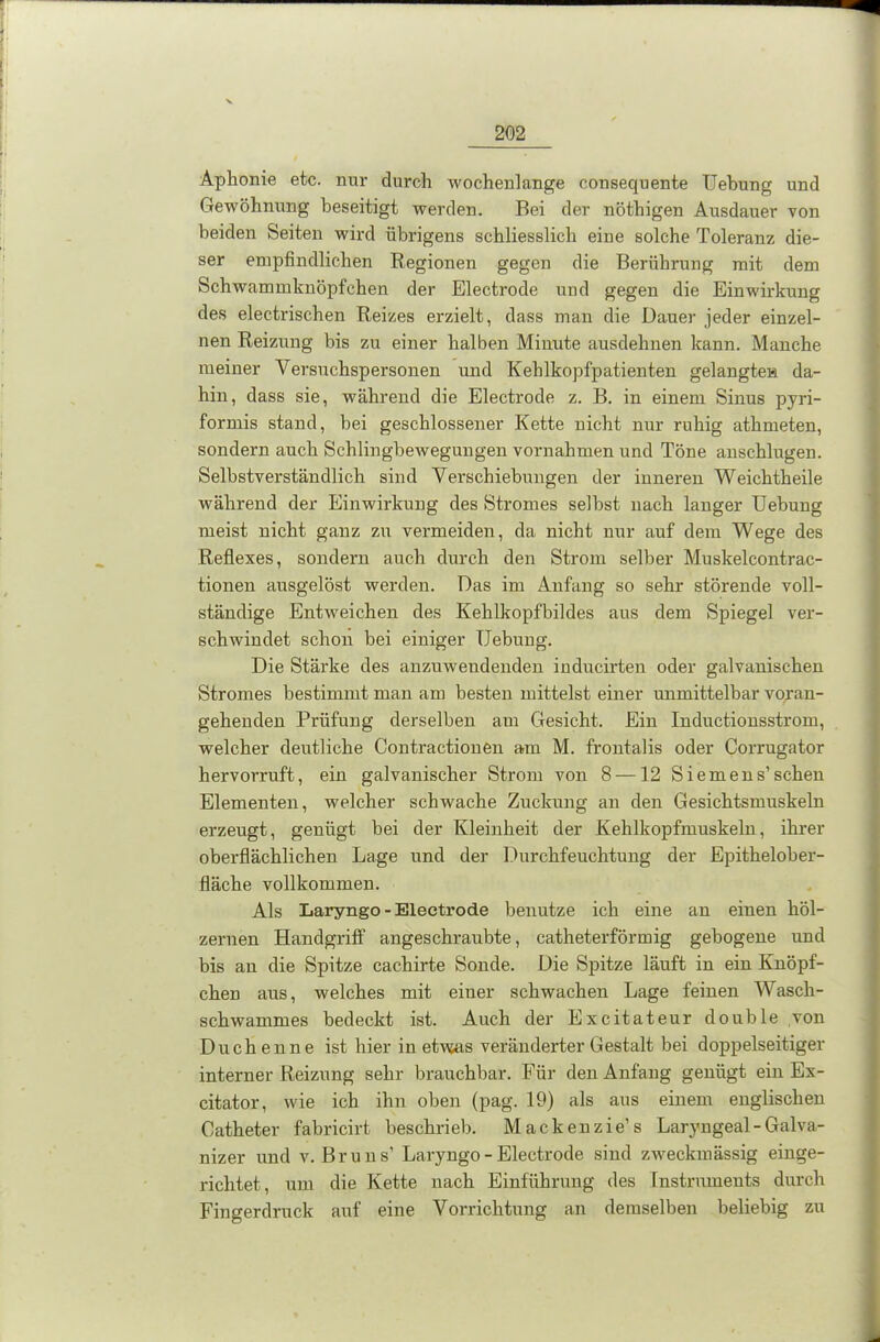 Aphonie etc. nur durch wochenlange consequente Uebung und Gewöhnung beseitigt werden. Bei der nöthigen Ausdauer von beiden Seiten wird übrigens schliesslich eine solche Toleranz die- ser empfindlichen Regionen gegen die Berührung mit dem Schwammknöpfehen der Electrode und gegen die Einwirkung des electrischen Reizes erzielt, dass man die Dauer jeder einzel- nen Reizung bis zu einer halben Minute ausdehnen kann. Manche meiner Versuchspersonen und Kehlkopfpatienten gelangte» da- hin, dass sie, während die Electrode z. B. in einem Sinus pyri- formis stand, bei geschlossener Kette nicht nur ruhig athmeten, sondern auch Schlingbewegungen Vornahmen und Töne anschlugen. Selbstverständlich sind Verschiebungen der inneren Weichtheile während der Einwirkung des Stromes selbst nach langer Uebung meist nicht ganz zu vermeiden, da nicht nur auf dem Wege des Reflexes, sondern auch durch den Strom selber Muskelcontrac- tionen ausgelöst werden. Das im Anfang so sehr störende voll- ständige Entweichen des Kehlkopfbildes aus dem Spiegel ver- schwindet schon bei einiger Uebung. Die Stärke des anzuwendenden inducirten oder galvanischen Stromes bestimmt man am besten mittelst einer unmittelbar voran- gehenden Prüfung derselben am Gesicht. Ein Inductionsstrom, welcher deutliche Contractionen am M. frontalis oder Corrugator hervorruft, ein galvanischer Strom von 8 —12 Siemens’sehen Elementen, welcher schwache Zuckung an den Gesichtsmuskeln erzeugt, genügt bei der Kleinheit der Kehlkopfmuskeln, ihrer oberflächlichen Lage und der Durchfeuchtung der Epithelober- fläche vollkommen. Als Laryngo - Electrode benutze ich eine an einen höl- zernen Handgriff angeschraubte, catheterförmig gebogene und bis an die Spitze cachirte Sonde. Die Spitze läuft in ein Knöpf- chen aus, welches mit einer schwachen Lage feinen Wasch- schwammes bedeckt ist. Auch der Excitateur double von Duchenne ist hier in etwas veränderter Gestalt bei doppelseitiger interner Reizung sehr brauchbar. Für den Anfang genügt ein Ex- eitator, wie ich ihn oben (pag. 19) als aus einem englischen Catheter fabricirt beschrieb. Mackenzie’s Laryngeal - Galva- nizer und v. Bruns’ Laryngo - Electrode sind zweckmässig einge- richtet, um die Kette nach Einführung des Instruments durch Fingerdruck auf eine Vorrichtung an demselben beliebig zu