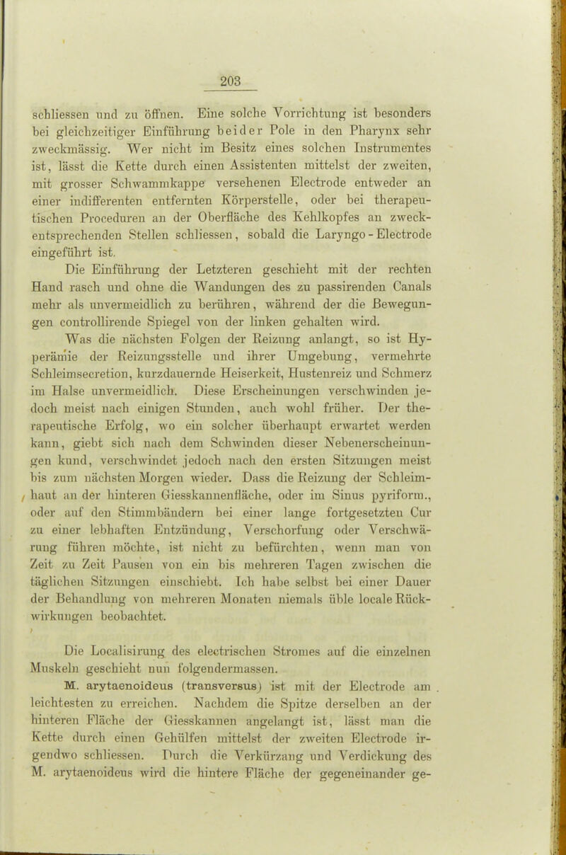 schliessen und zu öffnen. Eine solche Vorrichtung ist besonders bei gleichzeitiger Einführung beider Pole in den Pharynx sehr zweckmässig;. Wer nicht im Besitz eines solchen Instrumentes ist, lässt die Kette durch einen Assistenten mittelst der zweiten, mit grosser Schwammkappe versehenen Electrode entweder an einer indifferenten entfernten Körperstelle, oder bei therapeu- tischen Proceduren an der Oberfläche des Kehlkopfes an zweck- entsprechenden Stellen schliessen, sobald die Laryngo - Electrode eingeführt ist. Die Einführung der Letzteren geschieht mit der rechten Hand rasch und ohne die Wandungen des zu passirenden Canals mehr als unvermeidlich zu berühren, während der die Bewegun- gen controllirende Spiegel von der linken gehalten würd. Was die nächsten Folgen der Reizung anlangt, so ist Hy- perämie der Reizungsstelle und ihrer Umgebung, vermehrte Schleimsecretion, kurzdauernde Heiserkeit, Hustenreiz und Schmerz im Halse unvermeidlich. Diese Erscheinungen verschwinden je- doch meist nach einigen Stunden, auch wohl früher. Der the- rapeutische Erfolg, wo ein solcher überhaupt erwartet werden kann, giebt sich nach dem Schwinden dieser Nebenerscheinun- gen kund, verschwindet jedoch nach den ersten Sitzungen meist bis zum nächsten Morgen wieder. Dass die Reizung der Scbleim- / haut an der hinteren Giesskannenfläche, oder im Sinus pyriform., oder auf den Stimmbändern bei einer lange fortgesetzten Cur zu einer lebhaften Entzündung, Verschorfung oder Verschwä- rung führen möchte, ist nicht zu befürchten, wenn man von Zeit zu Zeit Pausen von ein bis mehreren Tagen zwischen die täglichen Sitzungen einschiebt. Ich habe selbst bei einer Dauer der Behandlung von mehreren Monaten niemals üble locale Rück- wirkungen beobachtet. ) Die Localisirung des electrischen Stromes auf die einzelnen Muskeln geschieht nun folgendermassen. M. arytaenoideus (transversus) ist mit der Electrode am leichtesten zu erreichen. Nachdem die Spitze derselben an der hinteren Fläche der Giesskannen angelangt ist, lässt man die Kette durch einen Gehiilfen mittelst der zweiten Electrode ir- gendwo schliessen. Durch die Verkürzung und Verdickung des M. arytaenoideus wird die hintere Fläche der gegeneinander ge-