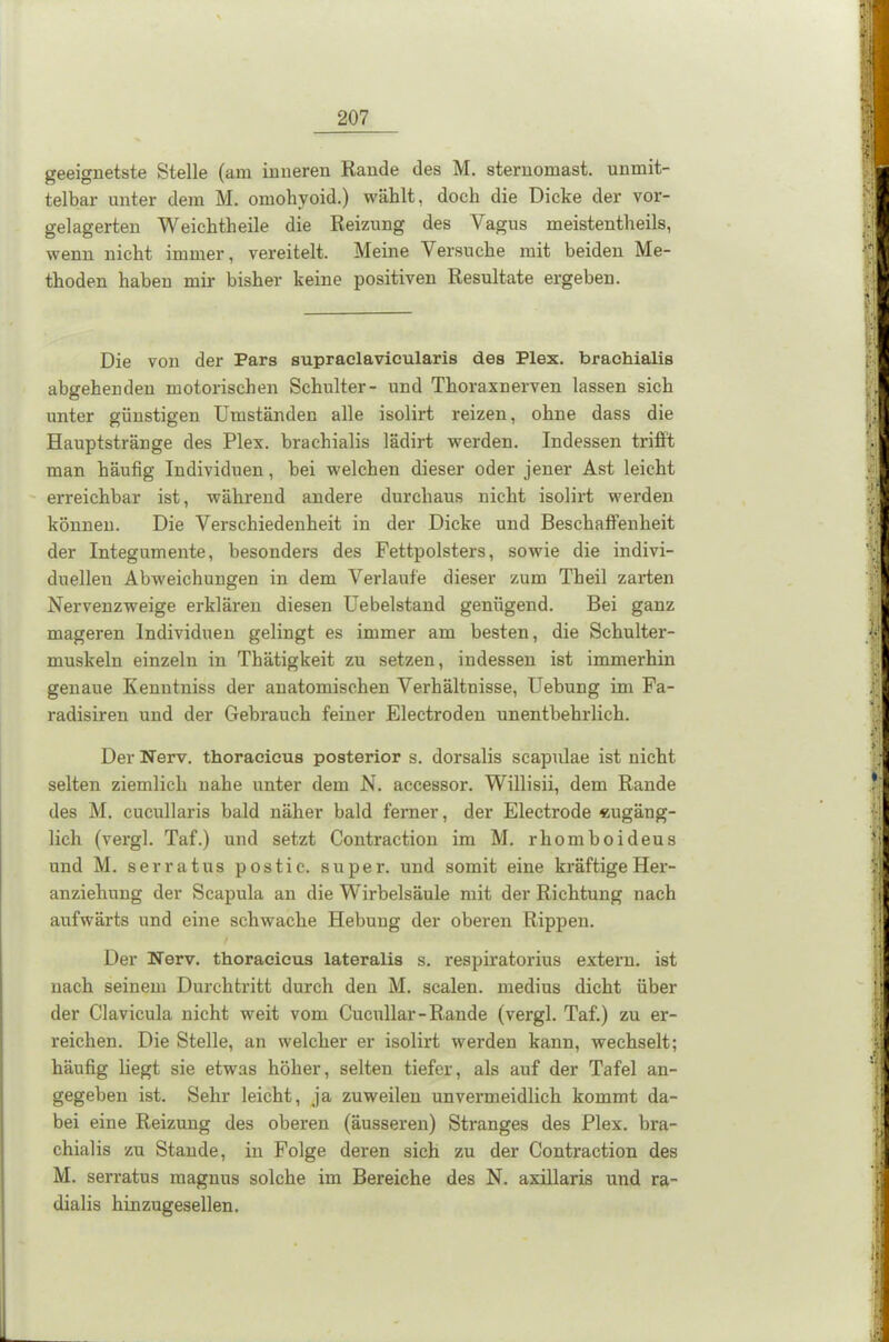 geeignetste Stelle (am inneren Rande des M. sternomast. unmit- telbar unter dem M. omohyoid.) wählt, doch die Dicke der vor- gelagerten Weichtheile die Reizung des Vagus meistentheils, wenn nicht immer, vereitelt. Meine Versuche mit beiden Me- thoden haben mir bisher keine positiven Resultate ergeben. Die von der Pars supraclavicularis des Plex. braehialis abgehendeu motorischen Schulter- und Thoraxnerven lassen sich unter günstigen Umständen alle isolirt reizen, ohne dass die Hauptstränge des Plex. braehialis lädirt werden. Indessen trifft man häufig Individuen, bei welchen dieser oder jener Ast leicht erreichbar ist, während andere durchaus nicht isolirt werden können. Die Verschiedenheit in der Dicke und Beschaffenheit der Integumente, besonders des Fettpolsters, sowie die indivi- duellen Abweichungen in dem Verlaufe dieser zum Theil zarten Nervenzweige erklären diesen Uebelstand genügend. Bei ganz mageren Individuen gelingt es immer am besten, die Schulter- muskeln einzeln in Thätigkeit zu setzen, indessen ist immerhin genaue Kenntniss der anatomischen Verhältnisse, Uebung im Fa- radisiren und der Gebrauch feiner Electroden unentbehrlich. Der Nerv, thoracicus posterior s. dorsalis scapulae ist nicht selten ziemlich nahe unter dem N. accessor. Willisii, dem Rande des M. cucullaris bald näher bald ferner, der Electrode «ugäng- lich (vergl. Taf.) und setzt Contraction im M. rliomboideus und M. serratus postic. super, und somit eine kräftige Her- anziehung der Scapula an die Wirbelsäule mit der Richtung nach aufwärts und eine schwache Hebung der oberen Rippen. Der Nerv, thoracicus lateralis s. respiratorius extern, ist nach seinem Durchtritt durch den M. scalen. medius dicht über der Clavicula nicht weit vom Cucullar-Rande (vergl. Taf.) zu er- reichen. Die Stelle, an welcher er isolirt werden kann, wechselt; häufig liegt sie etwas höher, selten tiefer, als auf der Tafel an- gegeben ist. Sehr leicht, ja zuweilen unvermeidlich kommt da- bei eine Reizung des oberen (äusseren) Stranges des Plex. bra- chialis zu Stande, in Folge deren sich zu der Contraction des M. serratus magnus solche im Bereiche des N. axillaris und ra- dialis hinzugesellen.