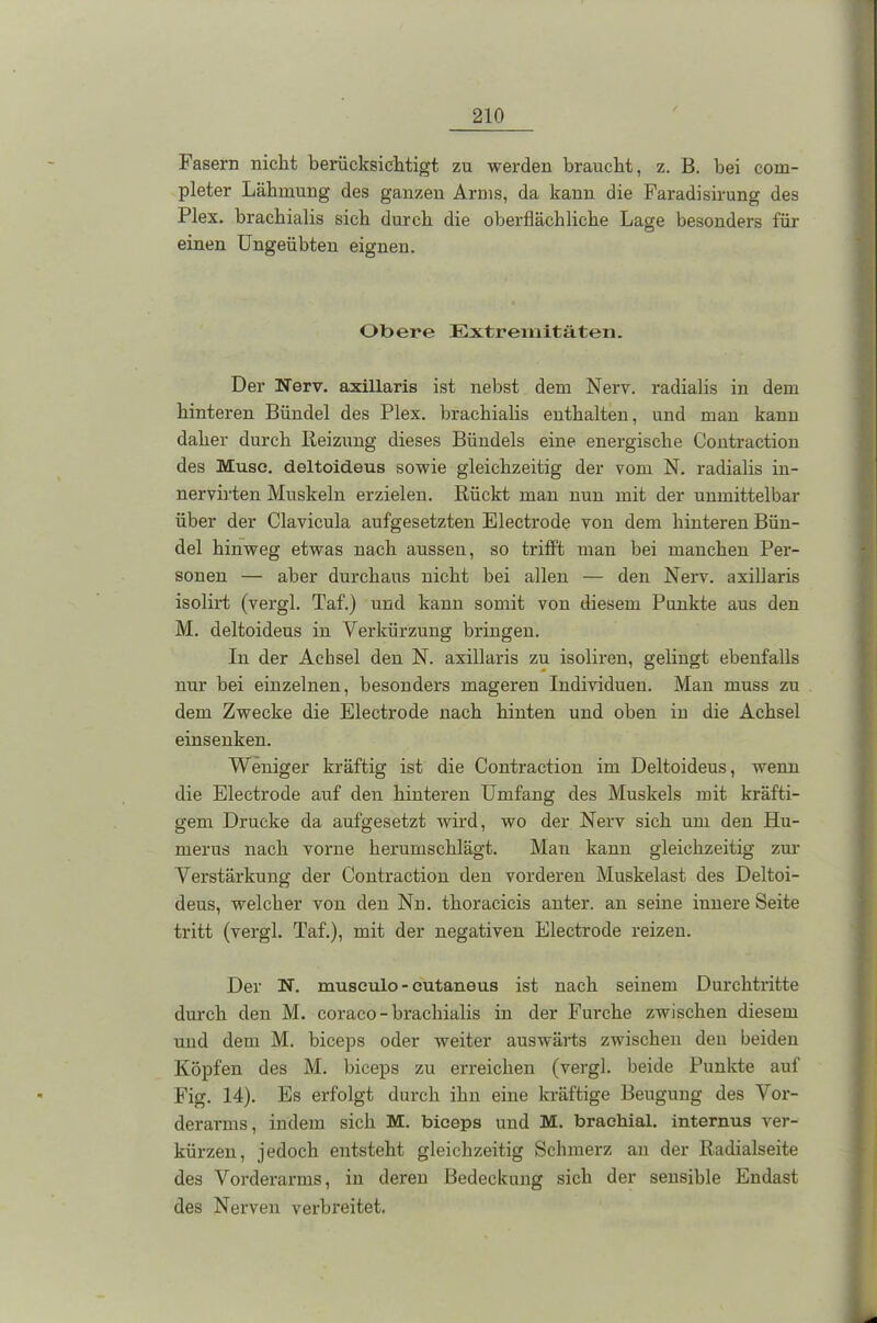 Fasern nicht berücksichtigt zu werden braucht, z. B. hei com- pleter Lähmung des ganzen Arms, da kann die Faradisirung des Plex. brachialis sich durch die oberflächliche Lage besonders für einen Ungeübten eignen. Obere Extremitäten. Der Nerv, axillaris ist nebst dem Nerv, radialis in dem hinteren Bündel des Plex. brachialis enthalten, und man kann daher durch Reizung dieses Bündels eine energische Contraction des Muse, deltoideus sowie gleichzeitig der vom N. radialis in- nervirten Muskeln erzielen. Rückt man nun mit der unmittelbar über der Clavicula aufgesetzten Electrode von dem hinteren Bün- del hinweg etwas nach aussen, so trifft man bei manchen Per- sonen — aber durchaus nicht bei allen — den Nerv, axillaris isolirt (vergl. Taf.) und kann somit von diesem Punkte aus den M. deltoideus in Verkürzung bringen. In der Achsel den N. axillaris zu isoliren, gelingt ebenfalls nur bei einzelnen, besonders mageren Individuen. Man muss zu dem Zwecke die Electrode nach hinten und oben in die Achsel einsenken. Weniger kräftig ist die Contraction im Deltoideus, wenn die Electrode auf den hinteren Umfang des Muskels mit kräfti- gem Drucke da aufgesetzt wird, wo der Nerv sich um den Hu- merus nach vorne herumschlägt. Man kann gleichzeitig zur Verstärkung der Contraction den vorderen Muskelast des Deltoi- deus, welcher von den Nn. thoracicis unter, an seine innere Seite tritt (vergl. Taf.), mit der negativen Electrode reizen. Der N. museulo-cutaneus ist nach seinem Durchtritte durch den M. coraco - brachialis in der Furche zwischen diesem und dem M. biceps oder weiter auswärts zwischen den beiden Köpfen des M. biceps zu erreichen (vergl. beide Punkte auf Fig. 14). Es erfolgt durch ihn eine kräftige Beugung des Vor- derarms, indem sich M. biceps und M. brachial, internus ver- kürzen, jedoch entsteht gleichzeitig Schmerz an der Radialseite des Vorderarms, in deren Bedeckung sich der sensible Endast des Nerven verbreitet.