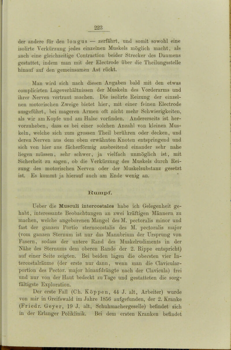 der andere für den longus — zerfährt, und somit sowohl eine isolirte Verkürzung jedes einzelnen Muskels möglich macht, als auch eine gleichzeitige Contraction beider Strecker des Daumens gestattet, indem man mit der Electrode über die Theilungsstelle hinauf auf den gemeinsamen Ast rückt. Man wird sich nach diesen Angaben bald mit den etwas complicirten Lageverhältnissen der Muskeln des Vorderarms und ihrer Nerven vertraut machen. Die isolirte Reizung der einzel- nen motorischen Zweige bietet hier, mit einer feinen Electrode ausgeführt, bei mageren Armen oft nicht mehr Schwierigkeiten, als wir am Kopfe und am Halse vorfinden. Andererseits ist her- vorzuheben, dass es bei einer solchen Anzahl von kleinen Mus- keln, welche sich zum grossen Theil berühren oder decken, und deren Nerven aus dem oben erwähnten Knoten entspringend und sich von hier aus fächerförmig ausbreitend einander sehr nahe liegen müssen, sehr schwer, ja vielfach unmöglich ist, mit Sicherheit zu sagen, ob die Verkürzung des Muskels durch Rei- zung des motorischen Nerven oder der Muskelsubstanz gesetzt ist. Es kommt ja hierauf auch am Ende wenig an. Rumpf. Ueber die Musculi intercostales habe ich Gelegenheit ge- habt, interessante Beobachtungen an zwei kräftigen Männern zu machen, welche angeborenen Mangel des M. pectoralis minor und fast der ganzen Portio sternocostalis des M. pectoralis major (vom ganzen Sternum ist nur das Manubriuin der Ursprung von Fasern, sodass der untere Rand des Muskelrudiments in der Nähe des Sternums dem oberen Rande der 2. Rippe entspricht) auf einer Seite zeigten. Bei beiden lagen die obersten vier In- tercostalräume (der erste nur dann, wenn man die Clavicular- portion des Pector. major hinaufdrängte nach der Clavicula) frei und nur von der Haut bedeckt zu Tage und gestatteten die sorg- fältigste Exploration. Der erste Fall (Ch. Koppen, 44 J. alt, Arbeiter) wurde von mir in Greifswald im Jahre 1856 aufgefunden, der 2. Kranke (Friedr. Geyer, 19 J. alt, Schuhmackergeselle) befindet sich in der Erlanger Poliklinik. Bei dem ersten Kranken befindet