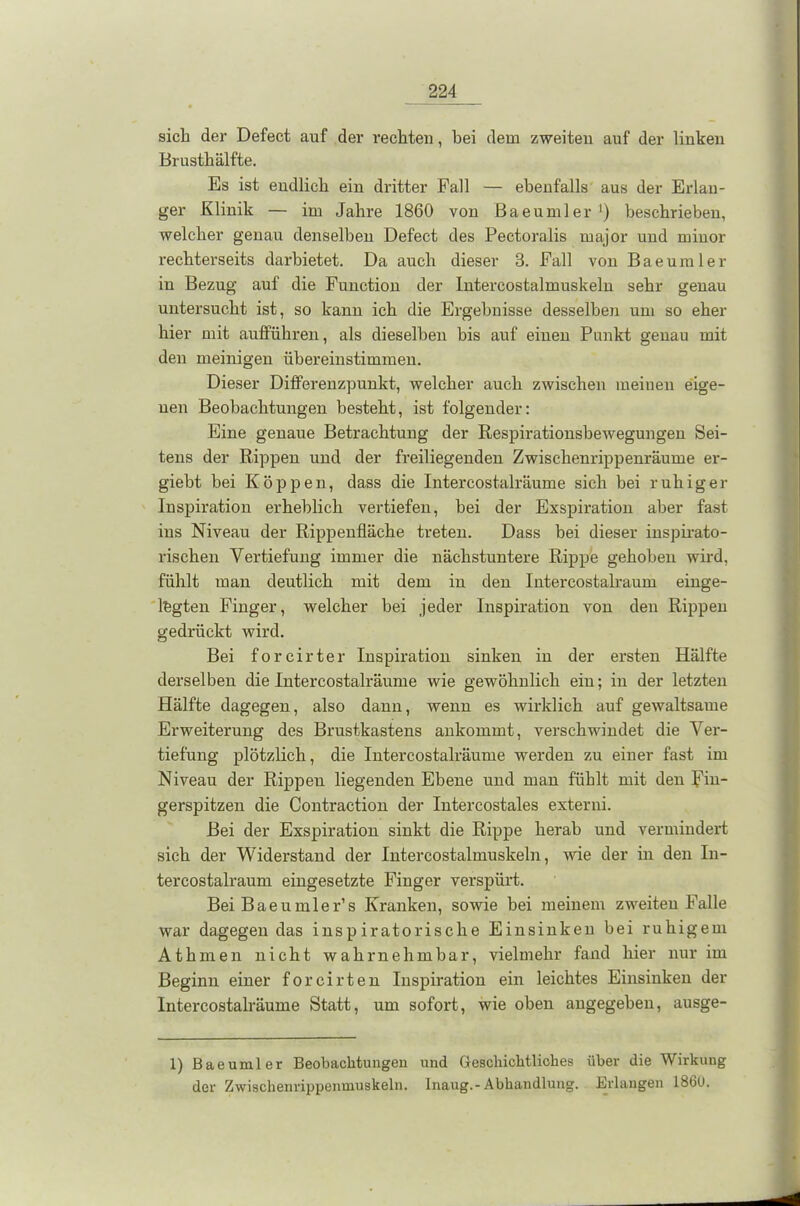 sich der Defect auf der rechten, bei dem zweiten auf der linken Brusthälfte. Es ist endlich ein dritter Fall — ebenfalls aus der Erlan- ger Klinik — im Jahre 1860 von Baeumler ]) beschrieben, welcher genau denselben Defect des Pectoralis uiajor und minor rechterseits darbietet. Da auch dieser 3. Fall von Baeumler in Bezug auf die Function der Intercostalmuskelu sehr genau untersucht ist, so kann ich die Ergebnisse desselben um so eher hier mit aufführen, als dieselben bis auf einen Punkt genau mit den mehligen übereinstimmen. Dieser Differenzpunkt, welcher auch zwischen meinen eige- nen Beobachtungen besteht, ist folgender: Eine genaue Betrachtung der Respirationsbewegungen Sei- tens der Rippen und der freiliegenden Zwischenrippenräume er- giebt bei Koppen, dass die Intercostalräume sich bei ruhiger Inspiration erheblich vertiefen, bei der Exspiration aber fast ins Niveau der Rippenfläche treten. Dass bei dieser inspirato- rischen Vertiefung immer die nächstuntere Rippe gehoben wird, fühlt man deutlich mit dem in den Intercostalraum einge- lfegten Finger, welcher bei jeder Inspiration von den Rippen gedrückt wird. Bei forcirter Inspiration sinken in der ersten Hälfte derselben die Intercostalräume wie gewöhnlich ein; in der letzten Hälfte dagegen, also dann, wenn es wirklich auf gewaltsame Erweiterung des Brustkastens ankommt, verschwindet die Ver- tiefung plötzlich, die Intercostalräume werden zu einer fast im Niveau der Rippen liegenden Ebene und man fühlt mit den Fin- gerspitzen die Contraction der Intercostales extern! Bei der Exspiration sinkt die Rippe herab und vermindert sich der Widerstand der Intereostalmuskeln, wie der in den In- tercostalraum eingesetzte Finger verspürt. Bei Baeumler’s Kranken, sowie bei meinem zweiten Falle war dagegen das inspiratorische Einsinken bei ruhigem Athmen nicht wahrnehmbar, vielmehr fand hier nur im Beginn einer forcirten Inspiration ein leichtes Einsinken der Intercostalräume Statt, um sofort, wie oben angegeben, ausge- 1) Baeumler Beobachtungen und Geschichtliches über die Wirkung der Zwischenrippenmuskeln, lnaug.-Abhandlung. Erlangen 186U.