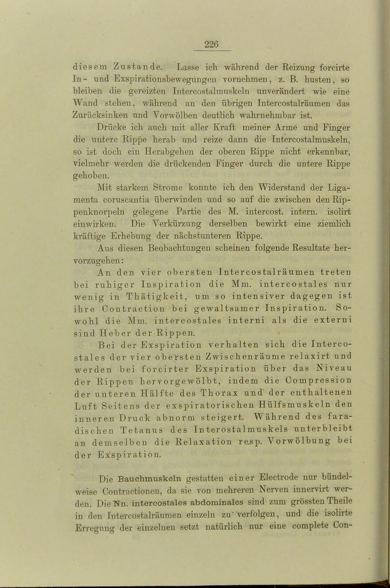 diesem Zustande. Lasse ich während der Reizung forcirte In - und Exspirationsbewegungen vornehmen, z. B. husten, so bleiben die gereizten Intercostalmuskeln unverändert wie eine Wand stehen, während an den übrigen Intercostalräumen das Zurücksinken und Vorwölben deutlich wahrnehmbar ist. Drücke ich auch mit aller Kraft meiner Arme und Finger die untere Rippe herab und reize dann die Intercostalmuskeln, so ist doch eiu Herabgehen der oberen Rippe nicht erkennbar, vielmehr werden die drückenden Finger durch die untere Rippe gehoben. Mit starkem Strome konnte ich den Widerstand der Liga- menta coruscantia überwinden und so auf die zwischen den Rip- penknorpeln gelegene Partie des M. intercost. intern, isolirt einwirken. Die Verkürzung derselben bewirkt eine ziemlich kräftige Erhebung der nächstunteren Rippe. Aus diesen Beobachtungen scheinen folgende Resultate her- vorzugehen : An den vier obersten Intercostalräumen treten bei ruhiger Inspiration die Mm. interco stal es nur wenig in Thätigkeit, um so intensiver dagegen ist ihre Contraction bei gewaltsamer Inspiration. So- wohl die Mm. intercostales interni als die externi sind Heber der Rippen. < Bei der Exspiration verhalten sich die Interco- stales der vier obersten Zwischenräume relaxirt und werden bei forcirter Exspiration über das Niveau der Rippen hervorgewölbt, indem die Compression der unteren Hälfte des Thorax und der enthaltenen Luft Seitens der exspiratorischen Hlilfsmuskeln den inneren Druck abnorm steigert. Während des fara- dischen Tetanus des Interostalmuskels unterbleibt an demselben die Relaxation re,sp. Vorwölbung bei der Exspiration. Die Bauchmuskeln gestatten einer Electrode nur bündel- weise Contractionen, da sie von mehreren Nerven innervirt wer- den. Die Un. intercostales abdominales sind zum grössten Tlieile in den Intercostalräumen einzeln zu'verfolgen, und die isolirte Erreo-uim der einzelnen setzt natürlich nur eine complete Con- Ö ö