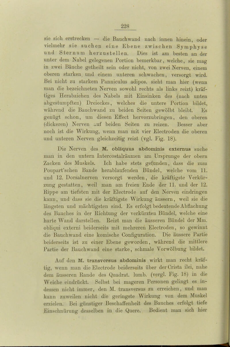 sie sich erstrecken — die Bauchwand nach innen hinein, oder vielmehr sie suchen eine Ebene zwischen Symphyse und Sternum herzustellen. Dies ist am besten an der unter dem Nabel gelegenen Portion bemerkbar, welche, sie mag in zwei Bäuche getheilt sein oder nicht, von zwei Nerven, einem oberen starken und einem unteren schwachen, versorgt wird. Bei nicht zu starkem Panniculus adipös, sieht man hier (wenn man die bezeichneten Nerven sowohl rechts als links reizt) kräf- tiges Herabziehen des Nabels mit Einsinken des (nach unten abgestumpften) Dreieckes, welches die untere Portion bildet, während die Bauchwand zu beiden Seiten gewölbt bleibt. Es genügt schon, um diesen Effect hervorzubringen, den oberen (dickeren) Nerven ^uf beiden Seiten zu reizen. Besser aber noch ist die Wirkung, wenn man mit vier Electroden die oberen und unteren Nerven gleichzeitig i'eizt (vgl. Fig. 18). Die Nerven des M. obliquus abdominis externus suche man in den untern Intercostalräumen am Ursprünge der obern Zacken des Muskels. Ich habe stets gefunden, dass die zum Poupart’schen Bande herablaufenden Bündel, welche vom 11. und 12. Dorsalnerven versorgt werden, die kräftigste Verkür- zung gestatten, weil man am freien Ende der 11. und der 12. Rippe am tiefsten mit der Electrode auf den Nerven eindringen kann, und dass sie die kräftigste Wirkung äussern, weil sie die längsten und mächtigsten sind. Es erfolgt bedeutende Abflachung des Bauches in der Richtung der verkürzten Bündel, welche eine harte Wand darstellen. Reizt man die äusseren Bündel der Mm. obliqui externi beiderseits mit mehreren Electroden, so gewinnt die Bauch wand eine komische Configuration. Die äussere Partie beiderseits ist zu einer Ebene geworden, während die mittlere Partie der Bauchwand eine starke, schmale Vorwölbung bildet. Auf den M. transversus abdominis wirkt mau recht kräf- tig, wenn man die Electrode beiderseits über der Crista ilei, nahe dem äusseren Rande des Quadrat, lumb. (vergl. Fig. 18) in die Weiche eindrückt. Selbst bei mageren Personen gelingt es in- dessen nicht immer, den M. transversus zu erreichen, und man kann zuweilen nicht die geringste Wirkung von dem Muskel erzielen. Bei günstiger Beschaffenheit des Bauches erfolgt tiefe Einschnürung desselben in die Quere. Bedient man sich hier