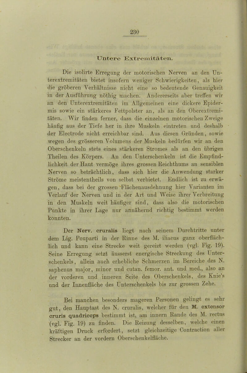 Untere Extremitäten. Die isolirte Erregung der motorischen Nerven an den Un- terextremitäten bietet insofern weniger Schwierigkeiten, als hier die gröberen Verhältnisse nicht eine so bedeutende Genauigkeit in der Ausführung nöthig machen. Andererseits aber treffen wir an den Unterextremitäten im Allgemeinen eine dickere Epider- mis sowie ein stärkeres Fettpolster an, als an den Oberextremi- täten. Wir finden ferner, dass die einzelnen motorischen Zweige häufig aus der Tiefe her in ihre Muskeln eintreten und deshalb der Electrocle nicht erreichbar sind. Aus diesen Gründen, sowie wegen des grösseren Volumens der Muskeln bedürfen wir an den Oberschenkeln stets eines stärkeren Stromes als an den übrigen Theilen des Körpers. An den Unterschenkeln ist die Empfind- lichkeit der Haut vermöge ihres grossen Reichthums an sensiblen Nerven so beträchtlich, dass sich hier die Anwendung starker Ströme meistentheils von selbst verbietet. Endlich ist zu erwä- gen , dass bei der grossen 'Flächenausdehnung hier Varianten im Verlauf der Nerven und in der Art und Weise ihrer Verbreitung in den Muskeln weit häufiger sind, dass also die motorischen Punkte in ihrer Lage nur annähernd richtig bestimmt werden konnten. Der Nerv, cruralis liegt nach seinem Durchtritte unter dem Lig. Pouparti in der Rinne des M. iliacus ganz oberfläch- lich und kann eine Strecke weit gereizt werden (vgl. Fig. 19). Seine Erregung setzt äusserst energische Streckung des Unter- schenkels, allein auch erhebliche Schmerzen im Bereiche des N. saphenus major, minor und cutan. femor. ant. und med., also an der vorderen und inneren Seite des Oberschenkels, des Knie’s und der Innenfläche des Unterschenkels bis zur grossen Zehe. Bei manchen besonders mageren Personen gelingt es sehr gut, den Hauptast des N. cruralis, welcher für den M. extensor cruris quadriceps bestimmt ist, am iunern Rande des M. rectus (vgl. Fig. 19) zu finden. Die Reizung desselben, welche einen kräftigen Druck erfordert, setzt gleichzeitige Contraction allei Strecker an der vordem Oberschenkelfläche.