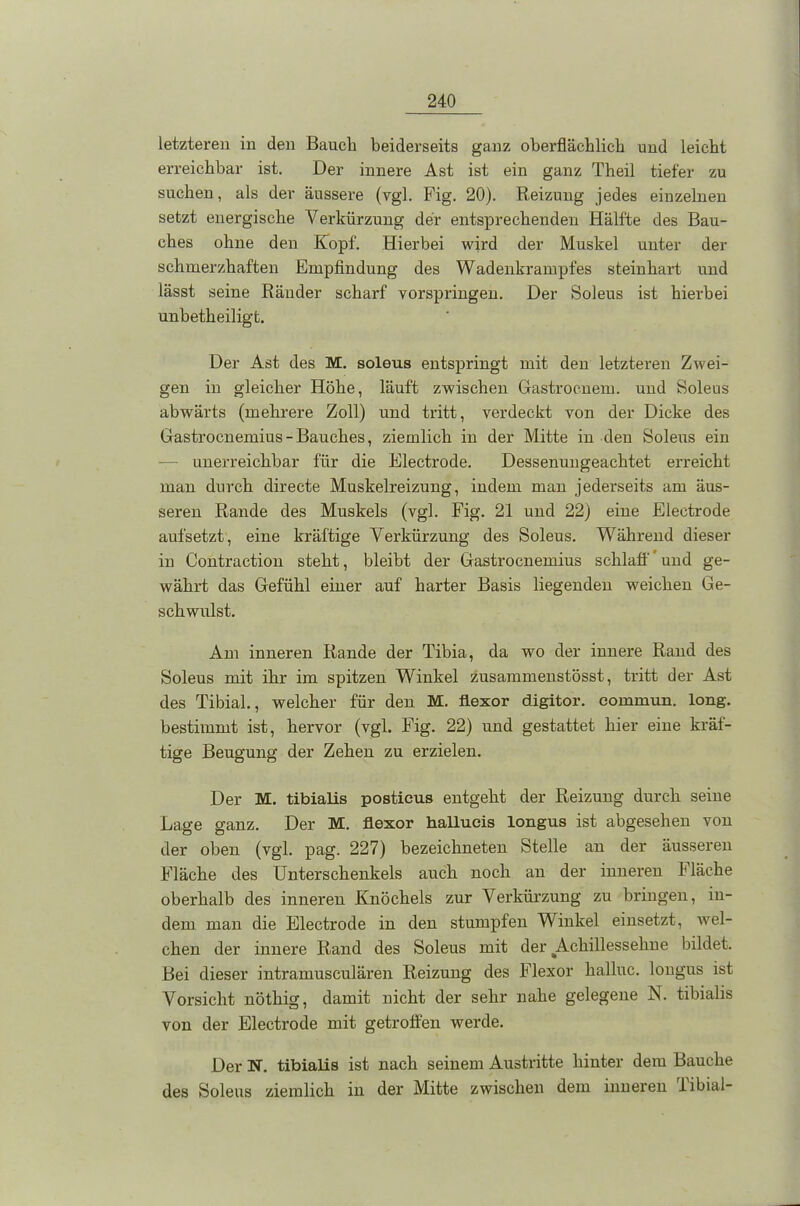 letzteren in den Bauch beiderseits ganz oberflächlich und leicht erreichbar ist. Der innere Ast ist ein ganz Theil tiefer zu suchen, als der äussere (vgl. Fig. 20). Reizung jedes einzelnen setzt energische Verkürzung der entsprechenden Hälfte des Bau- ches ohne den Kopf. Hierbei wird der Muskel unter der schmerzhaften Empfindung des Wadenkrampfes steinhart und lässt seine Ränder scharf vorspringen. Der Soleus ist hierbei unbetheiligt. Der Ast des M. soleus entspringt mit den letzteren Zwei- gen in gleicher Höhe, läuft zwischen Gastrocnem. und Soleus abwärts (mehrere Zoll) und tritt, verdeckt von der Dicke des Gastrocnemius - Bauches, ziemlich in der Mitte in den Soleus ein unerreichbar für die Electrode. Dessenungeachtet erreicht man durch directe Muskelreizung, indem man jederseits am äus- seren Rande des Muskels (vgl. Fig. 21 und 22) eine Electrode aufsetzt, eine kräftige Verkürzung des Soleus. Während dieser in Contraction steht, bleibt der Gastrocnemius schlaff' und ge- währt das Gefühl einer auf harter Basis liegenden weichen Ge- schwulst. Am inneren Rande der Tibia, da wo der innere Rand des Soleus mit ihr im spitzen Winkel zusammenstösst, tritt der Ast des Tibial., welcher für den M. flexor digitor. eommun. long. bestimmt ist, hervor (vgl. Fig. 22) und gestattet hier eine kräf- tige Beugung der Zehen zu erzielen. Der M. tibialis postieus entgeht der Reizung durch seine Lage ganz. Der M. flexor hallueis longus ist abgesehen von der oben (vgl. pag. 227) bezeichneten Stelle an der äusseren Fläche des Unterschenkels auch noch an der inneren Fläche oberhalb des inneren Knöchels zur Verkürzung zu bringen, in- dem man die Electrode in den stumpfen Winkel einsetzt, wel- chen der innere Rand des Soleus mit der ^Achillessehne bildet. Bei dieser intramusculären Reizung des Flexor hallnc. longus ist Vorsicht nöthig, damit nicht der sehr nahe gelegene N. tibialis von der Electrode mit getroffen werde. Der N. tibialis ist nach seinem Austritte hinter dem Bauche des Soleus ziemlich in der Mitte zwischen dem inneren libial-