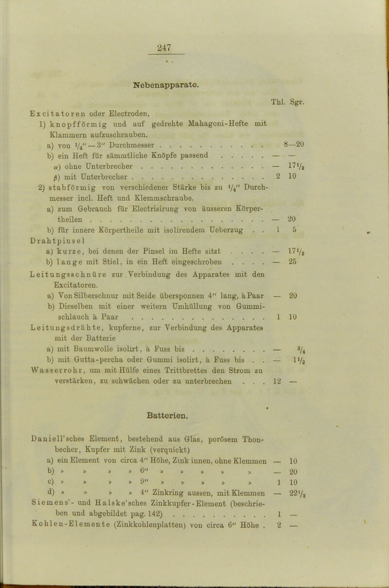 Nebenapparate. Thl. Sgr. Excitatoren oder ElectrodeD, 1) knopfförmig und auf gedrehte Mahagoni-Hefte mit Klammern aufzuschrauben. a) von y4— 3 Durchmesser 8—20 b) ein Heft für sämmtliche Knöpfe passend — — a) ohne Unterbrecher — 17 72 ß) mit Unterbrecher 210 2) stabförmig von verschiedener Stärke bis zu 1/4“ Durch- messer incl. Heft und Klemmschraube. a) zum Gebrauch für Electrisirung von äusseren Körper- teilen — 20 b) für innere Körperteile mit isolireudem Ueberzug ..15 Drahtpinsel a) kurze, bei denen der Pinsel im Hefte sitzt .... — 171/2 b) lange mit Stiel, in ein Heft eingeschroben .... — 25 Leitungsschnül'e zur Verbindung des Apparates mit den Excitatoren. a) Yon Silberschnur mit Seide übersponnen 4“ lang, ä Paar — 20 b) Dieselben mit einer weitern Umhüllung von Gummi- schlauch ä Paar 110 Leitungsdrähte, kupferne, zur Verbindung des Apparates mit der Batterie a) mit Baumwolle isolirt, k Puss bis — 8/4 b) mit Gutta-percha oder Gummi isolirt, 'a Fuss bis . . — 11/2 Wasserrohr, um mit Hülfe eines Trittbrettes den Strom zu verstärken, zu schwächen oder zu unterbrechen ... 12 — Batterien. Daniell’sches Element, bestehend aus Glas, porösem Thon- becher, Kupfer mit Zink (verquickt) a) ein Element von circa 4“ Höhe, Zink innen, ohne Klemmen — 10 b) » » » » 6 » » » » » 20 c) » » > » 9 » » > » » 1 10 d) » » » »4 Zinkring aussen, mit Klemmen — 2272 Siemens’- und Halske’sches Zinkkupfer-Element (beschrie- ben und abgebildet pag. 142) 1 — Kohlen-Elemente (Zinkkohlenplatten) von circa 6 Höhe . 2 —