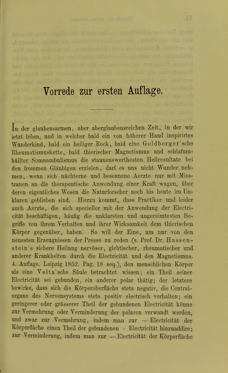 In der glaubensarmen, aber aberglaubensreichen Zeit, in der wir jetzt leben, und in welcher bald ein von höherer Hand inspirirtes Wunderkind, bald ein heiliger Rock, bald eine Goldb erger'sehe Rheumatismuskette, bald thierischer Magnetismus und schlafum- hüUter Somnambulismus die Staunenswerthesten Heilresultate bei den ü'ommen Gläubigen erzielen, darf es uns nicht Wunder neh- men, wenn sich nüchterne und besonnene Aerzte nur mit Miss- trauen an die therapeutische Anwendung einer Kraft wagen, über deren eigentliches Wesen die Naturforscher noch bis heute im Un- klaren geblieben sind. Hierzu kommt, dass Practiker und leider auch Aerzte, die sich specieller mit der Anwendung der Electri- cität beschäftigen, häufig die unklarsten und ungereimtesten Be- griffe von ihrem Verhalten und ihrer Wirksamkeit dem thierischen Körper gegenüber, haben. So will der Eine, um nur von den neuesten Erzeugnissen der Presse zu reden (s. Prof. Dr. Hassen- stein's sichere Heilung nervöser, gichtischer, rheumatischer und anderer Krankheiten durch die Electricität und den Magnetismus. 4. Auflage. Leipzig 1852. Pag. 18 seq.), den menschlichen Körper als eine Volta'sche Säule betrachtet wissen; ein Theil seiner Electricität sei gebunden, ein anderer polar thätig; der letztere bewirke, dass sich die Körperoberfläche stets negativ, die Centrai- organe des Nervensystems stets positiv electrisch verhalten; ein geringerer oder grösserer Theil der gebundenen Electricität könne zur Vermehrung oder Verminderung der polaren verwandt werden, und zwar zur Vermehrung, indem man zur — Electricität der Körperfläche einen Theil der gebundenen - Electricität hinzuaddire; zur Verminderung, indem man zur —Electricität der Körperfläcbe