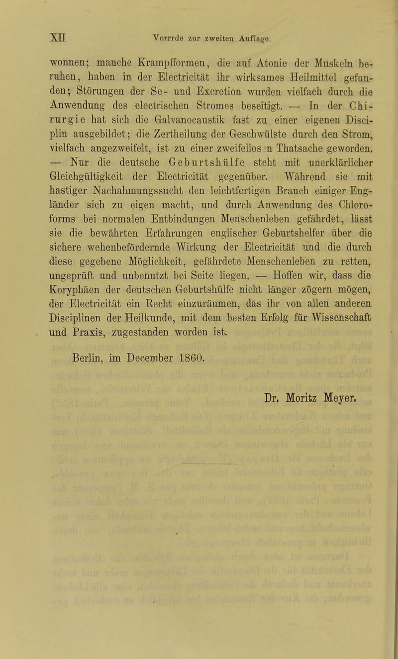 Wonnen; manche Krampfformen, die auf Atonie der Muskeln be- ruhen, haben in der Electricität ihr wirksames Heilmittel gefun- den; Störungen der Se- und Excretion wurden vielfach durch die Anwendung des electrischen Stromes beseitigt. — In der Chi- rurgie hat sich die Galvanocaustik fast zu einer eigenen Disci- plin ausgebildet; die Zertheilung der Geschwülste durch den Strom, vielfach angezweifelt, ist zu einer zweifellos n Thatsache geworden. — Nur die deutsche Geburtshülfe steht mit unerklärlicher Gleichgültigkeit der Electricität gegenüber. Während sie mit hastiger Nachahmungssucht den leichtfertigen Brauch einiger Eng- länder sich zu eigen macht, und durch Anwendung des Chloro- forms bei normalen Entbindungen Menschenleben gefährdet, lässt sie die bewährten Erfahrungen englischer Geburtshelfer über die sichere wehenbefördernde Wirkung der Electricität und die durch diese gegebene Möglichkeit, gefährdete Menschenleben zu retten, ungeprüft und unbenutzt bei Seite liegen. — Hoffen wir, dass die Koryphäen der deutschen Geburtshülfe nicht länger zögern mögen, der Electricität ein Recht einzuräumen, das ihr von allen anderen Disciplinen der Heilkunde, mit dem besten Erfolg für Wissenschaft und Praxis, zugestanden worden ist. Berlin, im December 1860.