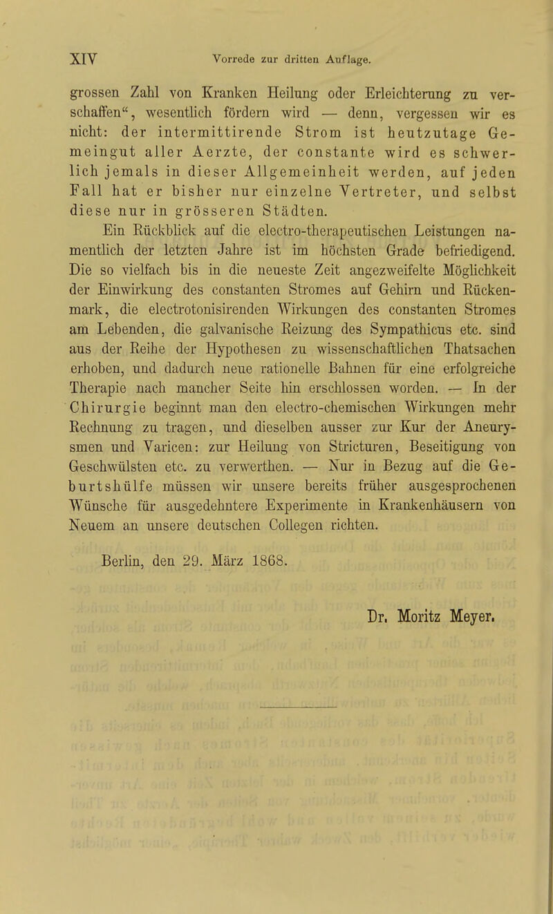 grossen Zahl von Kranken Heilung oder Erleichterung zu ver- schaffen, wesentlich fördern wird — denn, vergessen wir es nicht: der intermittirende Strom ist heutzutage Ge- meingut aller Aerzte, der constante wird es schwer- lich jemals in dieser Allgemeinheit werden, auf jeden Fall hat er bisher nur einzelne Vertreter, und selbst diese nur in grösseren Städten. Ein Rückblick auf die electro-therapeutischen Leistungen na- mentlich der letzten Jahre ist im höchsten Grade befriedigend. Die so vielfach bis in die neueste Zeit angezweifelte Möglichkeit der Einwirkung des constanten Stromes auf Gehirn und Rücken- mark, die electrotonisirenden Wirkungen des constanten Stromes am Lebenden, die galvanische Reizung des Sympathicus etc. sind aus der Reihe der Hypothesen zu wissenschafthchen Thatsachen erhoben, und dadurch neue rationelle Bahnen für eine erfolgreiche Therapie nach mancher Seite hin erschlossen worden. — In der Chirurgie beginnt man den electro-chemischen Wirkungen mehr Rechnung zu tragen, und dieselben ausser zur Kur der Aneury- smen und Varicen: zur Heilung von Stricturen, Beseitigung von Geschwülsten etc. zu verwerthen. — Nur in Bezug auf die Ge- burtshülfe müssen wir unsere bereits früher ausgesprochenen Wünsche für ausgedehntere Experimente in Krankenhäusern von Neuem an unsere deutschen CoUegen richten. Berlin, den 29. März 1868.