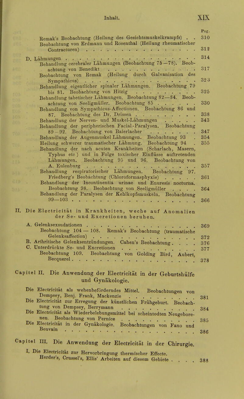 Pag. Remak's Beobachtung (Heilung des Gesichtsmuskelkrampfs) . . 310 Beobachtung von Erdmann und Rosenthal (Heilung rheumatischer Contracturen) 312 D. Lähmungen 314: Behandlung cerebraler Lähmungen (Beobachtung 75—78), Beob- achtung von Benedikt 317 Beobachtung von Remak (Heilung durch Galvanisation des Sympathicus) 32 3 Behandlung eigentlicher spinaler Lähmungen. Beobachtung 79 , bis 81. Beobachtung von Hitzig 325 Behandlung tabetischer Lähmungen. Beobachtung 82—84. Beob- achtung von Seeligmüller. Beobachtung 85 330 Behandlung von Sympathicus-Affectionen. Beobachtung 86 und 87. Beobachtung des Dr. Drissen 338 Behandlung der Nerven- und Muskel-Lähmungen 343 Behandlung der peripherischen Facial-Paralysen. Beobachtung 89 — 92. Beobachtung von Baierlacher 347 Behandlung der Augenmuskel Lähmungen. Beobachtung 93 . 354 Heilung schwerer traumatischer Lähmung. Beobachtung 94 . 355 Behandlung der nach acuten Krankheiten (Scharlach, Masern, Typhus etc) und in Folge toxischer Einflüsse auftretenden Lähmungen. Beobachtung 95 und 96. Beobachtung von A. Eulenburg 357 Behandlung respiratorischer Lähmungen. Beobachtung 97. Friedberg's Beobachtung (Chloroformasphyxie) 361 Behandlung der Incontinentia urinae und Enuresis nocturna. Beobachtung 98. Beobachtung von Seeligmüller .... 364 Behandlung der Paralysen der Kehlkopfsmuskeln. Beobachtung 99—103 . 366 n. Die Electricität in Krankheiten, weche auf Anomalien der Se- und Excretionen beruhen. A. Gelenksexsudationen 369 Beobachtung 104 — 108. Remak's Beobachtung (traumatische GelenksaflFection) 372 B. Arthritische Gelenksentzündungen. Cahen's Beobachtung. . . . 376 C. Unterdrückte Se- und Excretionen 377 Beobachtung 109. Beobachtung von Golding Bird, Aubert, Becquerel 373 Capitel II. Die Anwendung der Electricität in der Geburtshülfe und Gynäkologie. Die Electricität als wehenbeförderndes Mittel. Beobachtungen von Dempsey, Benj. Frank, Mackenzie 381 Die Electricität zur Erregung der künstlichen Frühgeburt. Beobach- tung von Dempsey, Berrymann 334 Die Electricität als Wiederbelebungsmittel bei scheintodten Neugebore- nen. Beobachtung von Pernice 335 Die Electricität in der Gynäkologie. Beobachtungen von Fano und ^«^^i 386 Capitel III. Die Anwendung der Electricität in der Chirurgie. I. Die Electricität zur Hervorbringung thermischer Effecte. Herder'8, Crussel's, Ellis' Arbeiten auf diesem Gebiete ... 388