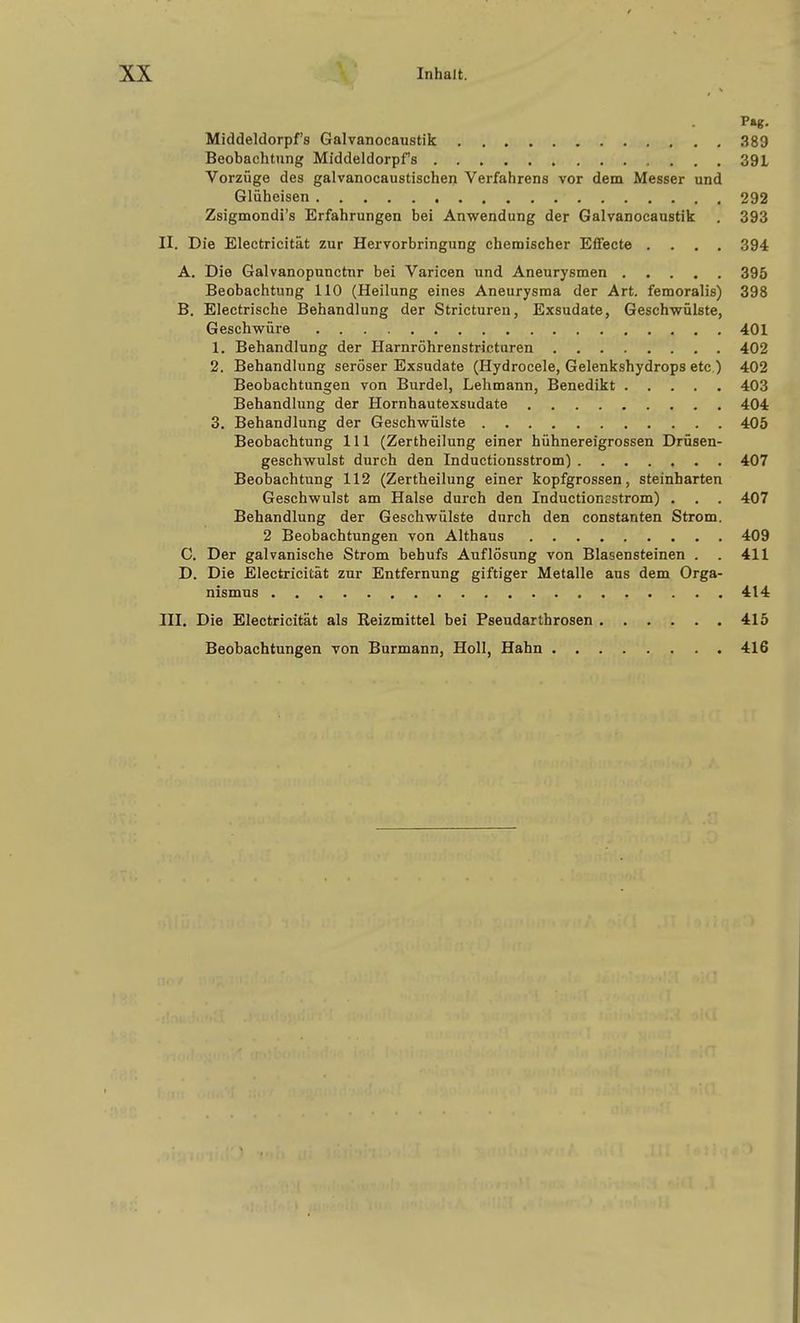 P«g. Middeldorpf's Galvanocaustik 389 Beobachtung Middeldorpfs 39L Vorzüge des galvanocaustischen Verfahrens vor dem Messer und Glüheisen 292 Zsigmondi's Erfahrungen bei Anwendung der Galvanocaustik , 393 II. Die Electricität zur Hervorbringung chemischer Eflfecte .... 394 A. Die Galvanopunctnr bei Varicen und Aneurysmen 395 Beobachtung 110 (Heilung eines Aneurysma der Art. femoralis) 398 B. Electrische Behandlung der Stricturen, Exsudate, Geschwülste, Geschwüre 401 1. Behandlung der Harnröhrenstricturen 402 2. Behandlung seröser Exsudate (Hydrocele, Gelenkshydrops etc.) 402 Beobachtungen von Burdel, Lehmann, Benedikt 403 Behandlung der Hornhautexsudate 404 3. Behandlung der Geschwülste 405 Beobachtung III (Zertheilung einer hühnereigrossen Drüsen- geschwulst durch den Inductionsstrom) 407 Beobachtung 112 (Zertheilung einer kopfgrossen, steinharten Geschwulst am Halse durch den Inductioncstrom) . . . 407 Behandlung der Geschwülste durch den constanten Strom. 2 Beobachtungen von Althaus 409 C. Der galvanische Strom behufs Auflösung von Blasensteinen . . 411 D. Die Electricität zur Entfernung giftiger Metalle aus dem Orga- nismus 414 m. Die Electricität als Reizmittel bei Pseudarthrosen 415 Beobachtungen von Burmann, Holl, Hahn 416