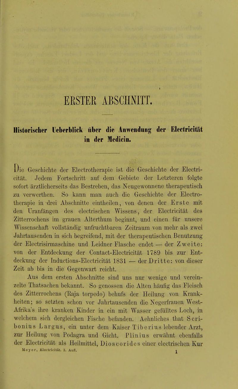 ERSTER ABSCHNITT. Historischer Ueberblick iibcr die Anwendung der Electricität in der Medicin. Die Geschichte der Electrotherapie ist die Geschichte der Electri- cität. Jedem Fortschritt auf dem Gebiete der Letzteren folgte sofort ärztücherseits das Bestreben, das Neugewonnene therapeutisch zu verwerthen. So kann man auch die Geschichte der Electro- therapie in drei Abschnitte eintheilen, von denen der Erste mit den Uranfängen des electrischen Wissens, der Electricität des Zitterrochens im grauen Alterthum beginnt, und einen für unsere Wissenschaft vollständig unfruchtbaren Zeitraum von mehr als zwei Jahrtausenden in sich begreifend, mit der therapeutischen Benutzung der Electrisirmaschine und Leidner Flasche endet — der Zweite: von der Entdeckung der Contact-Electricität 1789 bis zur Ent- deckung der Inductions-Electricität 1831 — der Dritte: von dieser Zeit ab bis in die Gegenwart reicht. Aus dem ersten Abschnitte sind uns nur wenige und verein- zelte Thatsachen bekannt. So genossen die Alten häufig das Fleisch des ZitteiTOchens (Raja torpedo) behufs der Heilung von Krank- heiten; so setzten schon vor Jahrtausenden die Negerfrauen West- Afrikas ihre kranken Kinder m. ein mit Wasser gefülltes Loch, in welchem sich dergleichen Fische befanden. Aehnliches that Scri- bonius Largus, ein unter dem Kaiser Tiberius lebender Arzt, zur Heilung von Podagra und Gicht. Plinius erwähnt ebenfalls der Electricität als Heilmittel, Dioscoridcs emer electrischen Kux