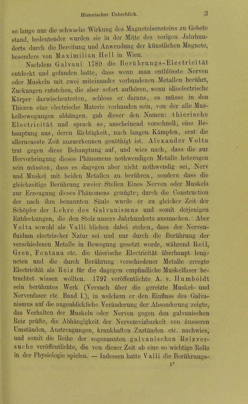 so lange mir die schwache Wirkung des Magneteisensteins zu Gebote stand^bedeutender wurden sie in der Mitte des vorigen Jahrhun- derts 'durch die Bereitung und Anwendung der künstlichen Magnete, besonders von Maximilian Hell in Wien. Nachdem Galvani 1789 die Berührungs-Electricität entdeckt imd gefunden hatte, dass wenn man entblösste Nerven oder Muskeln mit zwei miteinander verbundenen Metallen berührt, Zuckungen entstehen, die aber sofort aufhören, wenn idioelectrische Körper dazwischentreten, scMoss er daraus, es müsse in den Thieren eme electrische Materie vorhanden sein, von der alle Mus- kelbewegimgen abhängen, gab dieser den Namen: thierische Electricität und sprach so, anscheinend vorschnell, eme Be- hauptung aus, deren Richtigkeit, nach langen Kämpfen, erst die allemeueste Zeit anzuerkennen genöthigt ist. Alexander Volta trat gegen diese Behauptung auf, und wies nach, dass die zur Hervorbiingung dieses Phänomens nothwendigen Metalle heterogen sein müssten, dass es dagegen aber nicht nothwendig sei, Nerv und Muskel mit beiden Metallen zu berühren, sondern dass die gleiclizeitige Berührung zweier Stellen Ehies Nerven oder Muskels zur Erzeugung dieses'Phänomens genügte; durch die Construction der nach ihm benannten Säule wurde er zu gleicher Zeit der Schöpfer der Lehre des Galvanismus und somit derjenigen Entdeckungen, die den Stolz unsers Jahrhunderts ausmachen. Aber Volta sowohl als Yalli büeben dabei stehen, dass der Nerven- fluidum electrischer Natur sei und nur durch die Berülu-ung der verschiedenen Metalle in Bewegung gesetzt werde, während Reil, Gren, Fontana etc. die tliierische Electricität überhaupt leug- neten und die durch Berülnrng verschiedener Metalle erregte Electricität als Reiz für die dagegen empfindüche Muskelfaser be- trachtet wissen wollten. 1797 veröffentlichte A. v. Humboldt sein beiühmtes Werk (Versuch über die gereizte Muskel- und Nervenfaser etc. Band I.), in welchem er den Einfluss des Galva- nismus auf die augenblicküche Veräudemng der Absonderung zeigte, das Verhalten der Muskeln oder Nerven gegen den galvanischen Reiz prüfte, die Abhängigkeit der Nervenreizbarkeit von äusseren Umständen, Anstrengungen, krankhaften Zuständen etc. nachwies, und somit die Reilie der sogenannten galvanischen Reiz ver- suche veröffentUchte, die von (heser Zeit ab eine so wichtige Rolle in der Physiologie spielen. — Indessen hatte Valli die Berüluungs- 1**