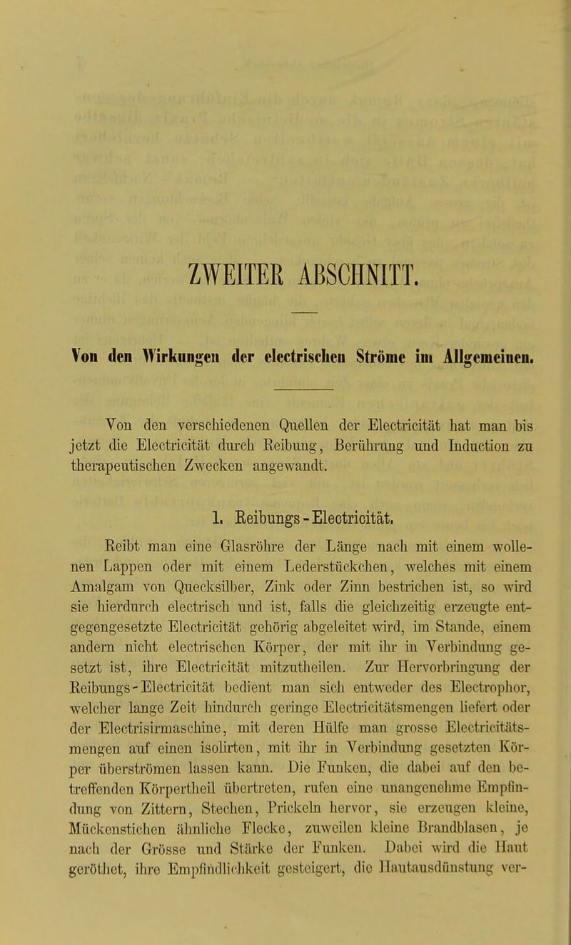ZWEITER ABSCHNITT. Von den Wirkungen der electrischen Ströme im Allgemeinen. Von den verschiedenen Quellen der Electricität hat man bis jetzt die Electricität durch Reibung, Berührung und Induction zu therapeutischen Zwecken angewandt. 1. Eeibungs - Electricität. Reibt man eine Glasröhre der Länge nach mit eüiem wolle- nen Lappen oder mit einem Lederstückchen, welches mit einem Amalgam von Quecksilber, Zink oder Zinn bestrichen ist, so wird sie hierdurch electrisch und ist, falls die gleichzeitig erzeugte ent- gegengesetzte Electricität gehörig abgeleitet wd, im Stande, einem andern nicht electrischen Körper, der mit ihr üi Verbüidung ge- setzt ist, ihre Electricität mitzutheilen. Zur Hervorbriugung der Reibungs - Electricität bedient man sich entweder des Electrophor, welcher lange Zeit hindurch geringe Electricitätsmengen liefert oder der Electrisirmaschine, mit deren Hülfe man grosse Electricitäts- mengen auf einen isolirtcn, mit üir iti Verbindung gesetzten Kör- per überströmen lassen kann. Die Funken, die dabei auf den be- treffenden Körpertheil übertreten, rufen eine unangenelime Empfin- dung von Zittern, Stechen, Prickeln hervor, sie erzeugen kleine, Mückenstichen älinliche Flecke, zuweilen kleine Brandblasen, je nacli der Grösse und Stärke der Funken. Dabei wird die Haut geröthct, ihre Empfindlichkeit gesteigert, die Hautausdünstuug ver-
