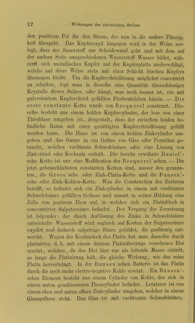 den positiven Pol für den Strom, der nun in die andere Flüsbig- keit übergeht. Das Kupferoxyd lüngegen wird in der Weise zer- legt, dass der Sauerstoff zur Scheidewand geht und mit dem auf der andern Seite ausgeschiedenen Wasserstoff Wasser bildet, wäh- rend sich metallisches Kupfer auf der Kupferplatte niederschlägt, welche auf diese Weise stets mit einer Scliicht frischen Kupfers überzogen bleibt. Um die Kupfervitriollösung möglichst concentrirt zu erhalten, legt man in dieselbe eine Quantität überschüssiger Krystalle dieses Salzes, oder hängt, was noch besser ist, em mit pulverisntem Kupfervitriol gefülltes Florbeutelchen hineia. — Die erste constante Kette vnirde von Becquerel construirt. Die- selbe besteht aus eüiem hohlen Kupfercylinder, der lose von einer Thierblase umgeben ist, dergestalt, dass der zwischen beiden be- findliche Eaum mit einer gesättigten Kupfervitriollösung gefüllt werden kann. Die Blase ist von einem hohlen Zinkcylinder um- geben und das Ganze in ein Gefäss von Glas oder Porzellan ge- taucht, welches verdünnte Schwefelsäure oder eine Lösung von Zinkvitriol oder Kochsalz enthält. Die bereits erwähnte Daniel'- sche Kette ist nur eine Modlfication der Becquerel'sehen. — Die jetzt gebräuchlichsten constanten Ketten sind, ausser den genann- ten, die Grove'sche oder Zink-Plathi-Kette und die Bunsen'- sche oder Zink-Kohlen-Kette. Was die Construction der Ersteren betrifft, so befindet sich ein Ziakcylinder in einem mit verdünnter Schwefelsäure gefüllten Gefässe imd nimmt in seiner Hölilung eine Zelle von porösem Thon auf, in welcher sich ein Platinblech in concentrirter Salpetersäure befindet. Der Vorgang der Zersetzung ist folgender: der durch Auflösung des Zinks in Schwefelsäure entwickelte Wasserstoff wird sogleich auf Kosten der Salpetersäure oxydirt und dadurch salpetrige Säure gebildet, die gasföiinig ent- weicht. Wegen der Kostbarkeit des Platin hat man dasselbe durch platinirtes, d. h. mit einem dümien Platinüberzuge versehenes Blei ersetzt, welches, da das Blei hier nur als leitende Masse eiQtritt, so lange die Platinnung hält, die gleiche Wirkung, wie das reine Platin hervorbringt. In der Bunsen'sehen Batterie ist das Platm durch die noch mehr electro-negative Kohle ersetzt. Ein Bunsen'- sches Element bestellt aus einem Cylinder von Kohle, der sich in einem unten geschlossenen Thoncylinder befindet. Letzterer ist von einem oben und imten offnen Zinkcylinder umgeben, welcher üi einem Glassgefässe steht. Das Glas ist mit verdünnter Schwefelsäure,