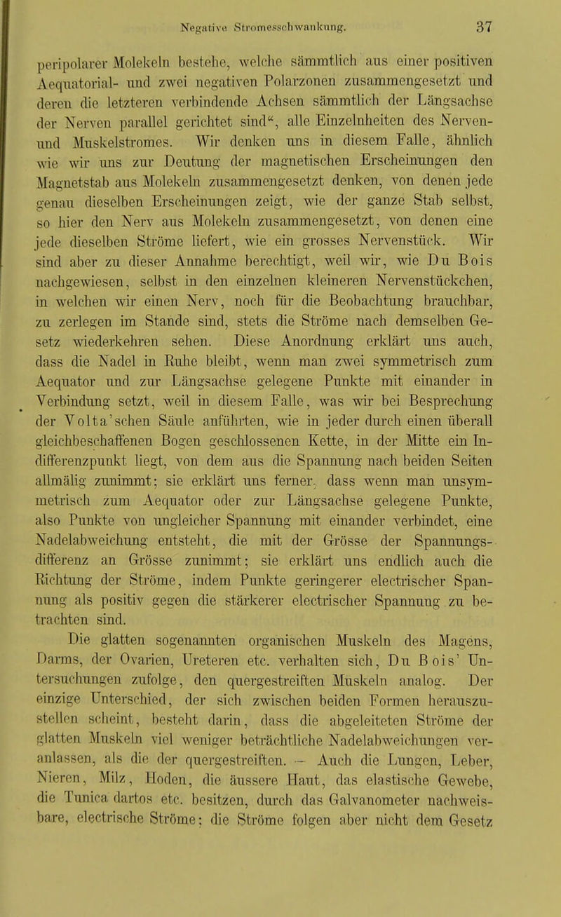 peripolaver Molekeln bestehe, welche sämmtlich aus einer positiven Aeqiiatorial- und zwei negativen Polarzonen zusamraengesetzt und deren die letzteren verbindende Achsen sämmtlich der Längsachse der Nerven parallel gerichtet sind, alle Emzelnheiten des Nerven- und Muskelstromes. Wir denken uns in diesem Falle, ähnlich wie wir uns zur Deutung der magnetischen Erscheinungen den Magnetstab aus Molekehi zusammengesetzt denken, von denen jede genau dieselben Erscheinungen zeigt, wie der ganze Stab selbst, so hier den Nerv aus Molekeln zusammengesetzt, von denen eine jede dieselben Ströme liefert, wie ein grosses Nervenstück. Wir sind aber zu dieser Annahme berechtigt, weil wir, wie Du Bois nachgewiesen, selbst in den einzelnen kleineren Nervenstückchen, in welchen wir einen Nerv, noch für die Beobachtung brauchbar, zu zerlegen im Stande sind, stets die Ströme nach demselben Ge- setz wiederkehren sehen. Diese Anordnung erklärt uns auch, dass die Nadel in Ruhe bleibt, wenn man zwei symmetrisch zum Aequator und zur Längsachse gelegene Punkte mit einander in Verbindung setzt, weil in diesem Falle, was wir bei Besprechung der Volta'sehen Säule anführten, wie in jeder durch einen überall gleichbeschaffenen Bogen geschlossenen Kette, in der Mitte ein In- differenzpunkt liegt, von dem aus die Spannung nach beiden Seiten allmälig zunimmt; sie erklärt uns ferner, dass wenn man unsym- metrisch zum Aequator oder zur Längsachse gelegene Punkte, also Punkte von ungleicher Spannung mit einander verbindet, eine Nadelabweichung entsteht, die mit der Grösse der Spannungs- differenz an Grösse zunimmt; sie erklärt uns endlich auch die Richtung der Ströme, iadem Punkte geringerer electrischer Span- nung als positiv gegen die stärkerer electrischer Spannung zu be- trachten sind. Die glatten sogenannten organischen Muskeln des Magens, DaiTns, der Ovarien, Ureteren etc. verhalten sich. Du Bois' Un- tersuchungen zufolge, den quergestreiften Muskeln analog. Der einzige Unterschied, der sich zwischen beiden Formen herauszu- stellen scheint, besteht darin, dass die abgeleiteten Ströme der glatten Muskeln viel weniger beträchtliche Nadelabweichungen ver- anlassen, als die der quergestreiften. - Auch die Limgen, Leber, Nieren, Milz, Hoden, die äussere Haut, das elastische Gewebe, die Tunica dartos etc. besitzen, durch das Galvanometer nachweis- bare, electrisohe Ströme; die Ströme folgen aber nicht dem Gesetz