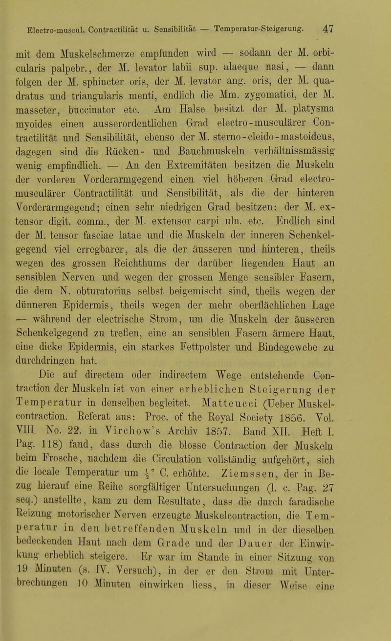 mit dem Muskelschmerze empfunden wird — sodann der M. orbi- cularis palpebr., der M. levator labii sup. alaeque nasi, — dann folgen der M. sphincter oris, der M. levator ang. oris, der M. qua- di-atus und triangularis menti, endlich die Mm. zygomatici, der M. masseter, buccinator etc. Am Halse besitzt der M. platysma myoides einen ausserordentlichen Grad electro-musculärer Con- ti-actihtät und Sensibilität, ebenso der M. sterno-cleido-mastoideus, dagegen sind die Rücken- und Bauchmuskeln verhältnissmässig wenig empfindhch. — An den Extremitäten besitzen die Muskeln der vorderen Vorderarmgegend einen viel höheren Grad electro- musculäi'er Contractilität und Sensibilität, als die der hinteren Vorderanngegend; einen sehr niedrigen Grad besitzen: der M. ex- tensor digit. comm., der M. extensor carpi uln. etc. Endlich sind der M, tensor fasciae latae und die Muskeln der inneren Schenkel- gegend viel erregbarer, als die der äusseren und hinteren, theils wegen des grossen Reichthums der darüber liegenden Haut an sensiblen Nerven und wegen der grossen Menge sensibler Fasern, die dem N. obturatorius selbst beigemischt sind, theils wegen der dünneren Epidermis, theils wegen der mehr obei-flächlichen Lage — während der electrische Strom, um die Muskeln der äusseren Schenkelgegend zu treflen, eine an sensiblen Fasern ämere Haut, eine dicke Epidermis, ein starkes Fettpolster und Bindegewebe zu durchdringen hat. Die auf directem oder indirectem Wege entstehende Con- traction der Muskeln ist von einer erheblichen Steigerung der Temperatur m denselben begleitet. Matteucci (üeber Muskel- contraction. Referat aus: Proc. of the Royal Society 1856. Vol. VlU. No. 22. in Virchow's Archiv 1857. Band XII. Heft I. Pag. 118) fand, dass durch die blosse Contraction der Muskehi beim Frosche, nachdem die Circulation vollständig aufgehört, sich die locale Temperatm- um \° G. erhöhte. Ziemssen, der in Be- zug hierauf eme Reihe sorgfältiger Untersuchungen (1. c. Pag. 27 seq.) anstellte, kam zu dem Resultate, dass die durch faradische Reizung motorischer Nerven erzeugte Muskelcontraction, die Tem- peratur in den betreffenden Muskeln und in der dieselben bedeckenden Haut nach dem Grade und der Dauer der Einwir- kung erheblich steigere. Er war im Stande in einer Sitzung von 19 Minuten (s. IV. Versuch), in der er den Strom mit Unter- brechungen 10 Mimiten einwirken liess, in dieser Weise eine