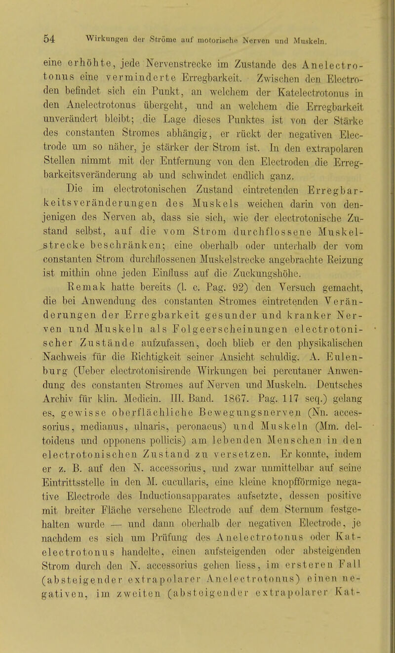 eine erhöhte, jede Nervenstrecke im Zustande des Anelectro- tonns eine verminderte Erregbarkeit. Zwischen den Electro- den befindet sich em Punkt, an welcliem der Katelectrotonus in den Anelectrotonus übergeht, imd an welchem die Erregbarkeit unverändert bleibt; die Lage dieses Punktes ist von der Stärke des Constanten Stromes abhängig, er rückt der negativen Elec- trode um so näher, je stärker der Strom ist. In den extrapolaren Stellen nimmt mit der Entfernung von den Electroden die Erreg- barkeitsveränderung ab und schwmdet endlich ganz. Die im electrotonischen Zustand eintretenden Erregbar- keitsveränderungen des Muskels weichen darin von den- jenigen des Nerven ab, dass sie sich, wie der electrotonische Zu- stand selbst, auf die vom Strom durchflossene Muskel- ..strecke beschränken; eine oberhalb oder unterhalb der vom Constanten Strom durchflossenen Muskelstrecke angebrachte Reizung ist mithin ohne jeden Einfluss auf die Zuckungshöhe. Remak hatte bereits (1. c. Pag. 92) den Versuch gemacht, die bei Anwendung des constanten Stromes eintretenden Verän- derungen der Erregbarkeit gesunder und kranker Ner- ven und Muskeln als Folgeerscheinungen electrotoni- scher Zustände aufzufassen, doch blieb er den physikahschen Nachweis für die Richtigkeit seiner Ansicht schuldig. A. EUlen- burg (Ueber electrotonisirende Wirkungen bei percutaner Anwen- dung des constanten Stromes auf Nerven und Muskeln. Deutsches Archiv für khn. Medicin. III. Band. 1867. Pag. 117 seq.) gelang es, gewisse oberflächliche Bewegungsnerven (Nu. acces- sorius, medianus, ulnaris, peronaeus) und Muskeln (Mm. del- toideus und opponens poUicis) am lebenden Menschen in den electrotonischen Zustand zu versetzen. Er konnte, indem er z. B. auf den N. accessorius, und zwar unmittelbar auf seine Eintrittsstelle in den M. cucullaris, eine kleine Imopfförmige nega- tive Electrode des Inductionsapparates aufsetzte, dessen positive mit breiter Fläche versehene Electrode auf dem Sternum festge- halten wurde — imd dann oberluilb der negativen Electrode, je nachdem es sich um Prüfung des Anelectrotonus oder Kat- electrotonus handelte, einen aufsteigenden oder absteigenden Strom durch den N. accessorius gehen Uess, im erstereu Fall (absteigender extrapnlaror Anelectrotonus) einen ne- gativen, im zweiten (absteigender extrapolarer Kat-