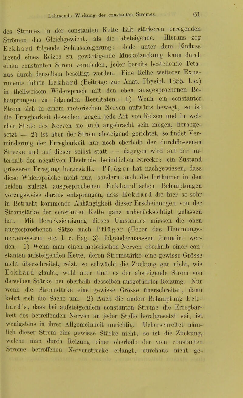 des Stromes in der constanten Kette hält stärkeren erregenden Strömen das Gleichgewicht, als die absteigende. Hieraus zog Eclvhard folgende Schlussfolgerang: Jede unter dem Eiufluss ü-gend eines Reizes zu ge^Yärtigende Muskelzuckung kami durch einen constanten Strom vermieden, jeder bereits bestehende Teta- nus durch denselben beseitigt werden. Eine Reihe weiterer Expe- rimente fühi'te Eckhard (Beiträge zur Anat. Physiol. 1855. I.e.) in theilweisem Widersprach mit den eben ausgesprochenen Be- hauptungen zu folgenden Resultaten: 1) Wenn ein constanter. Strom sich in einem motorischen Nerven aufwärts bewegt, so ist die EiTegbarkeit desselben gegen jede Art von Reizen und in wel- cher Stelle des Nerven sie auch angebracht sein mögen, herabge- setzt — 2) i«t aber der Strom absteigend gerichtet, so findet Ver- minderang der Erregbarkeit nur noch oberhalb der durchflossenen Strecke und auf dieser selbst statt — dagegen wird auf der un- terhalb der negativen Electrode befindlichen Strecke: ein Zustand gi-össerer Erregung hergestellt. Pflüg er hat nachgewiesen, dass diese Widersprüche nicht nur, sondern auch die Irrthümer in den beiden zuletzt ausgesprochenen Eckhard'sehen Behauptungen vorzugsweise daraus entsprangen, dass Eckhard die hier so sehr m Betracht kommende Abhängigkeit dieser Erscheinungen von der Stromstärke der constanten Kette ganz unberücksichtigt gelassen hat. Mit Berücksichtigimg dieses Umstandes müssen die oben ausgesprochenen Sätze nach Pflüger (lieber das Hemmungs- nervensystem etc. 1. c. Pag. 3) folgendermaassen formulü-t wer- den. 1) Weim man einen motorischen Nerven oberhalb einer con- stanten aufsteigenden Kette, deren Stromstärke eine gewisse Grösse nicht überschreitet, reizt, so schwächt die Zuckung gar nicht, wie Eckhard glaubt, wohl aber thut es der absteigende Strom von derselben Stärke bei oberhalb desselben ausgeführter Reizung. Nur wenn die Stromstärke eine gewisse Grösse überschreitet, dann kehri sich die Sache um. 2) Auch die andere Behauptung Eck- hard's, dass bei aufsteigendem constanten Strome die Erregbar- keit des betreffenden Nerven an jeder Stelle herabgesetzt sei, ist wenigstens in ihrer Allgemeinheit unrichtig. Ueberschreitet näm- lich dieser Strom eine gewisse Stärke nicht, so ist die Zuckung, welche man durch Reizung einer oberiialb der vom constanten Strome betroffenen Nervenstrecke eriangt, durchaus nicht ge-